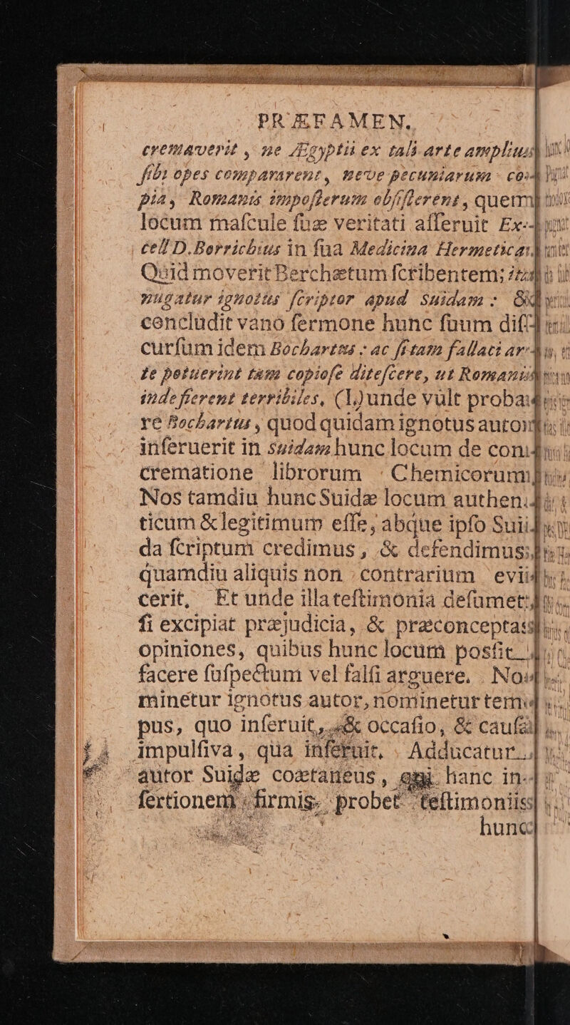 cremaverit , ne Egypti ex tali arte ampli) ux fft opes co pararent, Ete PECHHBIAF NL - C02) 1) pia, Romanis impe, ferum ebfifeerént , quetm] iui locum rmafcule fuz veritati alferuit Ex-Jyt Ce D. Borrichius in fua Mediciza Huc Tate àudmover rit Berchetum fcribentem; iti: jl nugatur ighoits fcriptor apud. Suidam : p» ia cenclüdit vano fermone hunc fuum di(t] curfum idem Bochartus - ac fftaza fallat: 720 ge potuerint fam copiofe ditefcere, ut Romanidwin D RITM terribiles, (L)unde vult probade Bocharitt , quod quidam ignotus auto infétuerif. in. sida hunc locam de con; Crematione librorum Chemie nu Nos tamdiu huncSuide locum authen.] ticam &amp;legitimum effe, abque ipfo S Sui. WW da fcriptum credimus , &amp; defendimus;Jhss. quamdiu a liquis non contrarium eviiJ cerit, Etunde illateftimonia defumet:]n.. fi excipiat prajudicia, &amp; praconcepta: 1. opiniones, quibus hunc locum posfic. jt facere füfpectum vel falfi arguere. . No«4, minetur 1enotus autor, nomineturtem] v... pus, quo inferuit,. «&amp; occafio, &amp; caufa] ;.. gi hanc in. fertionem. du » probet teftimoniis: hunc