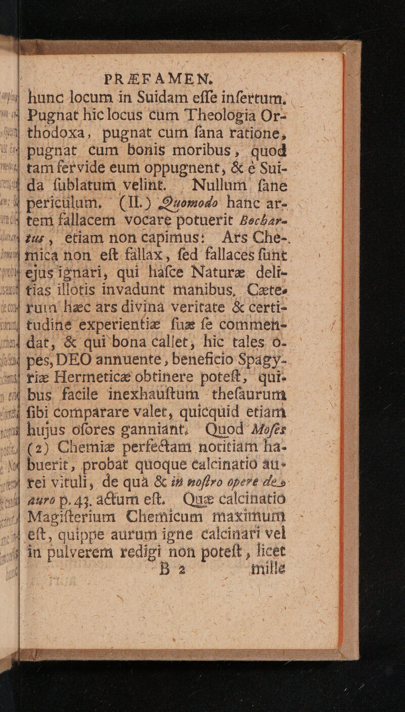 | | PREFAMEN. |: hunc locum in Suidam effe infertum, i í Pugnat hic locus cum Theologia Or- w| thodoxa, pugnat cum fana ratione, !'4 pugnat cum bonis moribus, quod '!4 tam fervide eum oppugnent, &amp; é Sui-- 4 da fublatum velint. | Nullum fane 4 periculum, | (IL) ,Duomodo hanc ar- !i/4 tem fallacem vocare potuerit Bec£a7- /42u;, etiam non capimus: Ars Che-. 4 mica non eft fallax, fed fallaces fünt ejusignari, qui hafce Nature. deli- u$ tias illotis invadunt manibus, Cate» «04 fura hac ars divina veritate &amp; certi- | tudine experientie fus fe commen- | dat, &amp; qui bona callet, hic tales o. | pés, DEO annuente , beneficio Spagy-. ni | V Jr id. nan | |oiuad 1 1 JA ue m$ rix Hermeticae obtinere poteft, qui- 5| bus facile inexhauftum thefáurum 14 fibi comparare valet, quicquid etiam | hujus ofores ganniant, Quod Mwes iu (2) Chemiz perfectam notitiam ha- (| buerit, probat quoque ealcinatio át* 4 *el vituli, de quà &amp; i» poffro opere de s «uil auro p. 43. actum eft. Que calcinatioó —