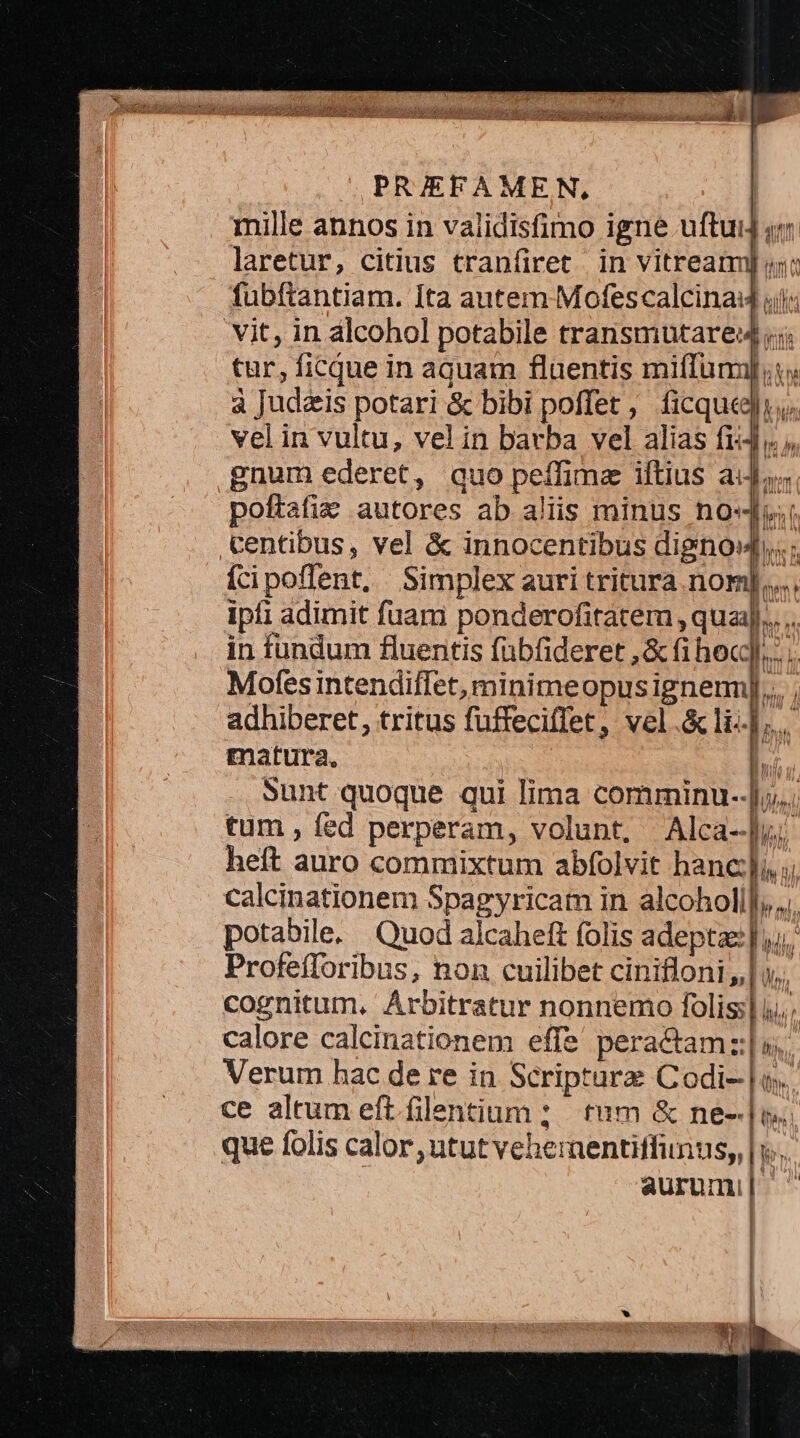 E om ; ia   a (ong Vosa E RU TM ERR A bol i vr 1 , PRAEFAMEN, : mille annos in validisfimo igne uftuij qm laretur, citius tranfiret in vitreamy un: fubftantiam. Ita autem Mofescalcina4 ils vit, in alcohol potabile transmutare4 ;;; tur, ficque in aquam fluentis mifTumj,t: à Judzis potari &amp; bibi poffet, ficque, vel in vultu, vel in barba vel alias fi, gnum ederet, quo peffimz iftius aij; poftafie autores ab aliis minus nov; Centibus, vel &amp; innocentibus dignow..; ícipoffent, Simplex auri tritura nom]... ipfi adimit fuam ponderofitatem ,qua]...... in fundum fluentis fübfideret ,&amp; fi hec]... Mofes intendiffet, minimeopusignenn]... , adhiberet, tritus fuffeciffet, vel.&amp;li-].. matura. l.; Sunt quoque qui lima comminu--].. tum , fed perperam, volunt, Alca-]w; heft auro commixtum abfolvit hanc], ;; calcinationem Spagyricam in alcoholi]; r potabile. Quod alcaheft folis adepta |. Profefforibus, non cuilibet cinifloni | cognitum, Arbitratur nonnemo folis]. | | calore calcinationem effe peractam z:;|i | 4 Verum hac de re in Scripture Codi ce altum eft. filentium ; tum &amp; ne- que folis calor utut vehernentiffunus,, | aurum, | W wl Ml VAI MN. LU T ? Mh. - AIT hà iA ] | ' 1 — — ^ UTE