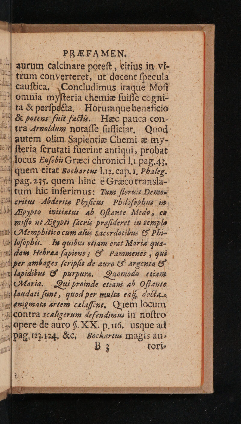 ^| aurum calcinare poteft , citius in. vi- -4 trum converteret, ut docent fpecula ^ cauftica, ,Concludimus itaque Moft i] omnia myfteria chemise fuiffe ccgni- .'4 ta &amp; perfpecta, - Horumque beneficio 3 &amp; petens: fuit facli. | Hc pauca con- ' tra Arnoldum notaffe füfficiat, Quod ^* autem olim Sapientia Chemi. e my- 534 fteria ferutati fuerint antiqui, probat 52*4Jocus Ewufcbii Graci chronicl l;.pag.47, M quem eitat Becbartss 112, cap. 1, Pbaleg. 4^4 pag. 235, quem hinc e Grecotransla- ) im tum hic inferimus: Twm ferait Demos DUI erts Mbderita Phyfscus | Philofophus dn, MM zEeybto imuiatu: Ab Of flamte Medo, eo | guffo ut Egypt facris pre[frderez im 2epuplo qid CMempbitico cum alis sacerdotibus €$ Pbi- liM Jofüpbis. hs quibus etiam erst Maria guz- t fam Hebraea fapiens ; €. Pasumenes , gui ial per ambages fcripfit de auro €8 argenta 69 dni Japidibus. G9 purpurs. — Quomodo etiam id Maria. Qui proinde etiam ab Oflante M s andati fint, quod per multa eal, docia.» tn emigzaata artem calaffiot, Quem locum d Contra scaZgerum defendimu in noftro sj opere de auro $. X X. p.16. usque ad uu Pag. 1234124, &amp;C, — Bochartms magis auo al: P3 Corb J | | | | 1