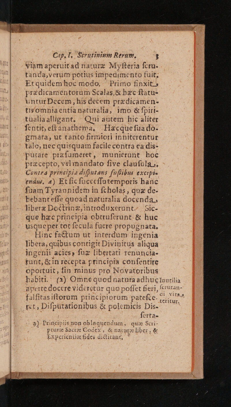 Cap, T,. Serutintum Rerum, ? viam ape ruitad narurz Myfteria fcru- tand d petiu s impedimento fuit, Etquidem hoc modo, Pr Jine finxit.» pre :dicaméntorum Scalas,&amp; bac ftatu- untur Decem ,his decem pra dic amene t'isomniaentianaturalia, 1mo &amp; fpirt- tualiaalligant, | Qui autem hic aliter fentit; eft anathema, Hacquefüa do- gmata, ut tanto firmlori Inhiterentur talo, necq juisquam facile contra ea dis- putare pra rfameret , munierünt. hoc przcepto, vselimandato five claufüla;. Contra principia difhutans feflibus excipi» endm, 4) Et fic Vadis noris hanc fiam T yrannio em in fchol as, quz de- bebanteffe quoad naturalia docenda,, s z Doctrin introduxerunt. | Sic- ue hzc princip ids obtrufzrunt- &amp; huc eu: per tot fecula faere propugnata, Hinc factum ut interdum in igenia libera, quibus contigit Divipitus aliqua inget iii acies» fuz ' libertati fenuncia- punt, &amp; in recepta principia confentire oportuit, fin rninus pro Novatoribus habiti, (2) Omne quod natura adhucIaurilia averte doccre videretur quo poffet fieri, eruran- falfitasiflorum principiorum patefte. MEUM : i ferta- a) Principiis non oblequendum, que Scri- '- pturze Sacr; Codex , &amp; nat die ber,&amp; Expen ienie fides diditant