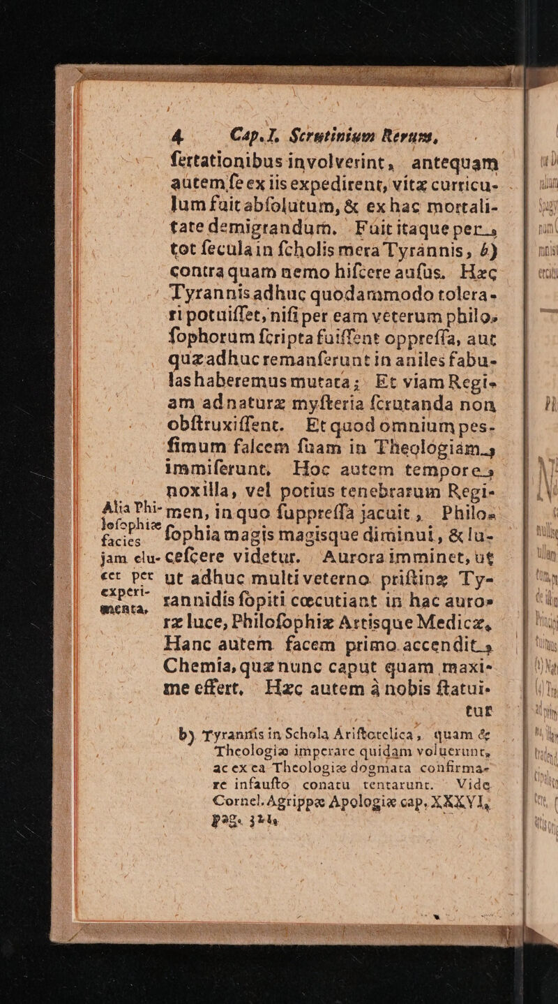 fertationibus involverint, antequam autem fe ex iis expedirent, vítz curricu- lum fauitabíolutum, &amp; ex hac mortali- tate demigrandurm. | Füititaqueper , tot feculain fcholis mera Tyrannis, £4) contra quam nemo hifcere aufüs.. Hxc Tyrannis adhuc quodammodo tolera- ri potuiffet, nifi per eam veterum philo; fophorum fcripta fuiffent oppreffa, auc quzadhucremanferuntinaniles fabu- lashaberemus mutata; Et viam Regi- am adnaturz myfteria fcratanda non obftruxiffent. Etquodomniumpes- fimum falcem fuam in Theologiám.; immiferunt, Hoc autem tempore; noxilla, vel potius tenebrarum Regi- Alia Phi-men, inquo fuppreffa jacuit, Philos fophi . Een i5! fophia magis magisque diminui , &amp; lu- rannidis fopiti ceecutiant in hac auro» rz luce, Philofophiz Artisque Medicz, Hanc autem. facem primo. accendit $ Chemiía, quz nunc caput quam maxi. me effert, Hzc autem à nobis ftatui- tur by Tyranifis in Schola Ariftctelica, quam &amp; Theologi: imperare quidam voluerunt, acexca Theologie dogmata confirma- rc infaufto conatu tentarunt. | Vide Cornel. Agrippa Apologie cap, X XXVI, p). jh AE t