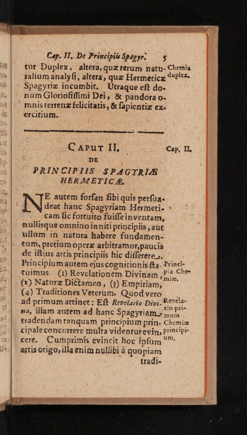 tur Duplex, altera, quz terum natu- Chemia ralium analyfi, altera, quz Hermeticz ^Plc* Spagyriz incumbit, | Utraque eft do- num Gloriofiffimi Dei, &amp; pandora o- ercitium. Aem — AT0DDRn (DERE D C APur II, | Cap, Il, DE : PRINCIPIIS SPAGTRIZ HERA£ETIC &amp;, E. autem forfan fibi quis perfua. A. N deat hanc Spagyriam Mermeti- cam fic fortuito fuiffe inventam, nullisque omnino inniti principiis , aüt ullam in natnra habere fundarmen- tum, pretium operz arbitramur,paucis de iftius attis principiis hic differere ).- Principiumautem ejuscognitionis fta. Trinci- tuimus (1) Revelationem Divinam , P? €^ (4) Traditiones Veterum. Quod vero ad primum attinet : Eft. Revela:so Divi. Vipera n2, illam autem ad hanc Spagyriám s, tradendam tanquam principium prin- Chemice cipaleconcurrere multa videnturevin, Principi cere. Cumprimis evincit hoc ipfum  artis origo, illa enim nullibi à quopiam | 4 tradi.
