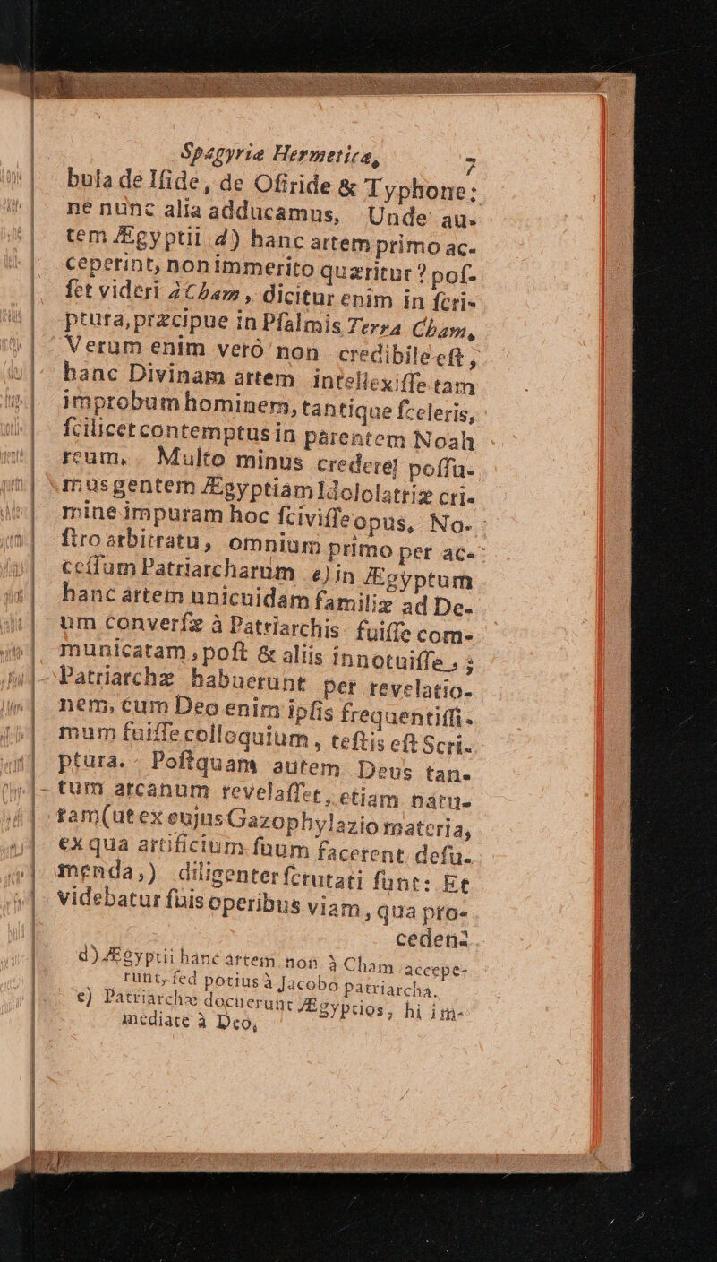 Spagyrie Hermetica, ». bula de Ifide, de Ofiride &amp; Typhone; né nunc alia adducamus, Unde au. tem /&amp;gyptil 2) hanc artem primo ac- ceperint, ponimmerito quzritur ? pof- fet videri 2C5am, dicitur enim in feri- ptura,przcipue in Pfalmis Terz4 Cham, Verum enim vetó' non credibile ef ; hanc Divinam artem | intelicx (f: tam improbum hominem, tantique fzeleris, ' fcilicet contemptusin parentem Noah reum. . Multo minus credere] poffu.. musgentem /Epyptiamldololatrisx cri. mine impuram hoc fciviffeopus, No. - firo arbitratu, omnium primo per ace ceífum Patriarcharum | e) in Egyptum hanc atem nnicuidam familiz ad De. um converfz à Patriarchis- fuiffe com municatam, poft &amp; aliis innotuiffe , : Patriarchz. habuerunt per revelatio- nem, cum Deo enim ipfis frequentiffi- mum fuiffe colloquium, teftis eft Scri- ptura. Poftquam autem Deus tan. tum arcanum revelaffet; etiam natu. tam(utex eujus Gazophylazio tnateria, ex qua artificium. füum facetent. defu. menda,) diligenter fctutat fune: Et videbatur fuis operibus viam qua pro- cedenz. à Cham accepe- acobo patriarcha tZEgyptios, hi im- d) ZEgyptii hanc ártem non runt, fed potius à J €) Patriarch docuerun inediate à Dco,