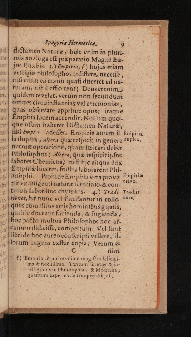 dictamen Natutz ; huic enim in pluri- : mis ánalogaeft przparatio Magni hu- Jus Elixiris, 3.) Ewpisia, f) hujus etiam veftigüs philofophos infiftere, neceffe 1 nifienim ea manu quafi diceret adi nà- i] turam, nihilefficerent; Deusetenim.s | quidem revelat; veram non fecündum | omnes circumftantias vel ceremonias j mi | quas obfervare apprime opus; itaque | Empiriafacemiaccendic: Nullum quo. que ufum haberet Dictamen Natüig, | niü &amp;spic adeffet. Erbpiria aütemi il Eipiria wv | ia duplex , altera quz refpicit in penere duplex, 5| aaturz operatióné, quam imitari debet ;| Philofophus : Airéra, Qus refpicitipfos -|Jabotes Chemicos; nifi hic aliqua lux a, | Emptriz luceret, fruftra laborarent Phi- | [| lofophi... ProindeE mpiria vera prove. Empirie bi gr MAPS Ü edd. erigo | titexdiligentinaturz fcrütinio,&amp; con. ^ , |tinais laboribus chymicis. 4.) Tradi. Tradici: , Mitses, ha nunc vel fündantur in collo. 9267 j| quiis cám iftius artis hominibusgnatis, . [qui hie doceant facienda, &amp; fugienda ; ;,|Hocpaéto multos Philofophos hoc af. 5 [canum didiciffe, compertum. Vel funt ; libri dehoc auréoconfcripti vellere, il- , Horum ingens exftat copia; Verum es | C tiim | | x— E ————— m — —E f) Empiria reruni onnium másiftra felicid- ma &amp;fidehilima: Tantum fcimus &amp;in- celligimus in Philofophia ; &amp; Medicina; qaüantum experientia compertüfn cít;