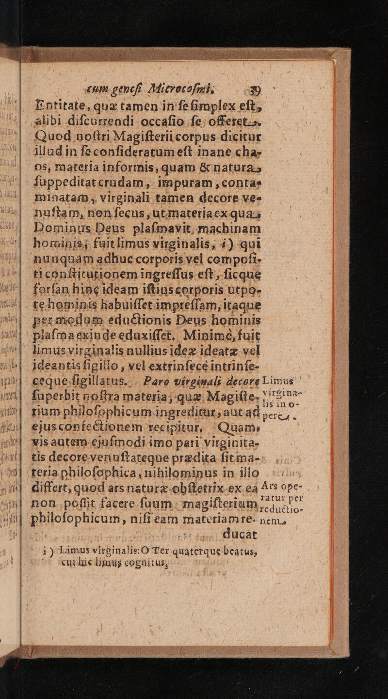 Rontaie. quz tamen in fefimplex eft, alibi difcurrendi occafio fe offeret». uod, noftri Magifterii corpus dicitur iludin feconfideratum eft inane cha- 05s, materia Inforrmis, quam &amp; natura.» fuppeditatcrudam ,,. impuram , contae nuftam, non fecus , ut.materiaex qua; Dominus Deus plafmavit, machinam hominis, fuitlimus virginalis, 4) qui t1 conftitutionem ingreffus eft, ficque forfan hine ideam iftius corporis. ütpo- te hominis habuiffetimpreffam, itaque pr modum eductionis Deus hominis plafma exinde eduxiffet.. Minimó, fuit bus svirginalisnulliusidez ideatz vel ideantis figillo , vel extrinfece intrinfe- ceque-figillatus. . Pare virgiuals decore Limus fuperbit noftra materia; quz, Magille- Ed rum philofophicum. ingreditur; autad pec ,. ejuscopnfectionem recipitur, Quam vis autem-ejufmodi imo pari virginita- tis decorevennftateque przdita fitma-: teria philofophica j nihilominus in.illo .::: differt; quod ars natura obftetrix ex ea As ope- non. poffit facere fuum. magifterium; jt philofophicum;, nifi eam ien d f&amp;- nem. ucat ji) Limus virginalis: O T'ér quaterque beatus; cui hie limus cognitus;