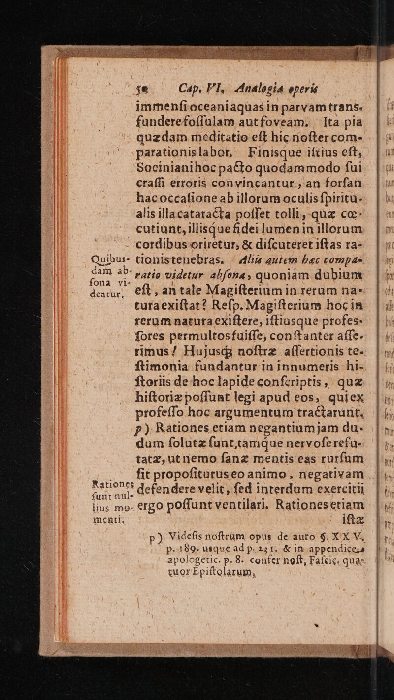 | funderefoífülam autfoveam. Ita pia quzdam meditatio eft hic riofter com- parationislabor, Finisque iftius eft, Secinianihoc pacto quodammodo fui craífi erroris con vincantur , an forfan hacoccatione ab illorum oculis fpiritu. alis illa cataracta pollet tolli,-quz cc cutiunt,illisquefidei lumenin illorum uibus. fona vi- deacur, tionistenebras. 4l autem bec compae ratio Videtur abfona, quoniam dubium eft , an tale Magiftertum 1n rerum na» turaexiftat? Refp. Magifterium hoc in rerum natura exiftere, iftiusque profes- fores permultosfuitfe, conftanter aífe- rimus/ Hujusd; noftrz aífertionis te- ftimonia fundantur in innumeris hi- ftoriis de hoc lapide confcriptis, quz hiftorizpoffünt legi apud eos, quiex profeffo hoc argumentum tractaránt. | p) Rationes etiam negantiumjam du- || dum folutzfunt,tamque nervoferefu- tatz,utnemo fanz mentis eas rurfum fit propofituruseo animo, negativam iftz p) Videfis noftrüm opus de auro, $. X X V, | p.189. usque ad p. 231. &amp; in appendice;a apologetic. p. 8. confer nolt, Faícic. quae gu orEpiftolarum, TECUEI CERE LA C 1 17 HIMNO RC Y t emu mesa