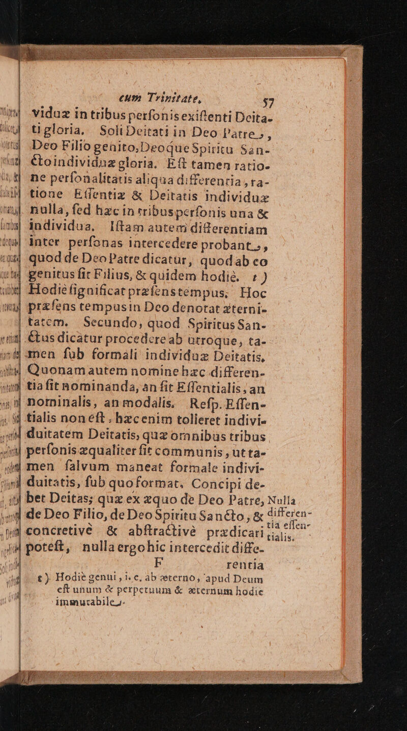 eum Trinitate, $7 viduz in tribusperfonisexiftenti Deita. tigloria. SoliDeitati in Deo l'atre», Deo Filio geaito;DeoqueSpiritu San- étoindividuzgloria. Eft tamen ratio- ne perfonalitatis aliqua differentia, ra- tione Effentiz &amp; Deitatis individux nulla, fed hzc in rribusperfonis una &amp; individua. Iítam autem diZerentiam inter perfonas intercedere probant.;, quod de Deo Patre dicatur, quodab co «m genitus ffir Filius, &amp; quidem hodie. : ) wd Hediéfigaificat przfenstempus, Hoc uj przfens cempusin Deo denotat xterni- | tatem. Secundo, quod SpiritusSan- i1] €tas dicatur procedere ab ütroque, ta-- i| men fub formali individuz Deitatis, i4 Quonamautem nominehzc differen- qum tiafit hominanda, an fit Effentialis, an 4| norninalis, an modalis. Refp. Effen- ij tlalis noneft . hzcenim tolleret indivi- duitatem Deitatis, quz omnibas tribus perfonis zqualiter fit communis , üt ta- jd men falvum maneat formale indivi- yj duitatis, fub quoformat. Concipi de- bet Deitas; quz ex zquo de Deo Patre, Null - de Deo Filio, de DeoSpitritu Sanéto , &amp; Mu concretivé. &amp; abftractivé prxdicarig, poteft, nullaergohic intercedit diffe. rentia t ) Hodie genui , i, e, ab eterno, apud Deum eft unum &amp; perpetuum &amp; xternum hodie imm utabile;: