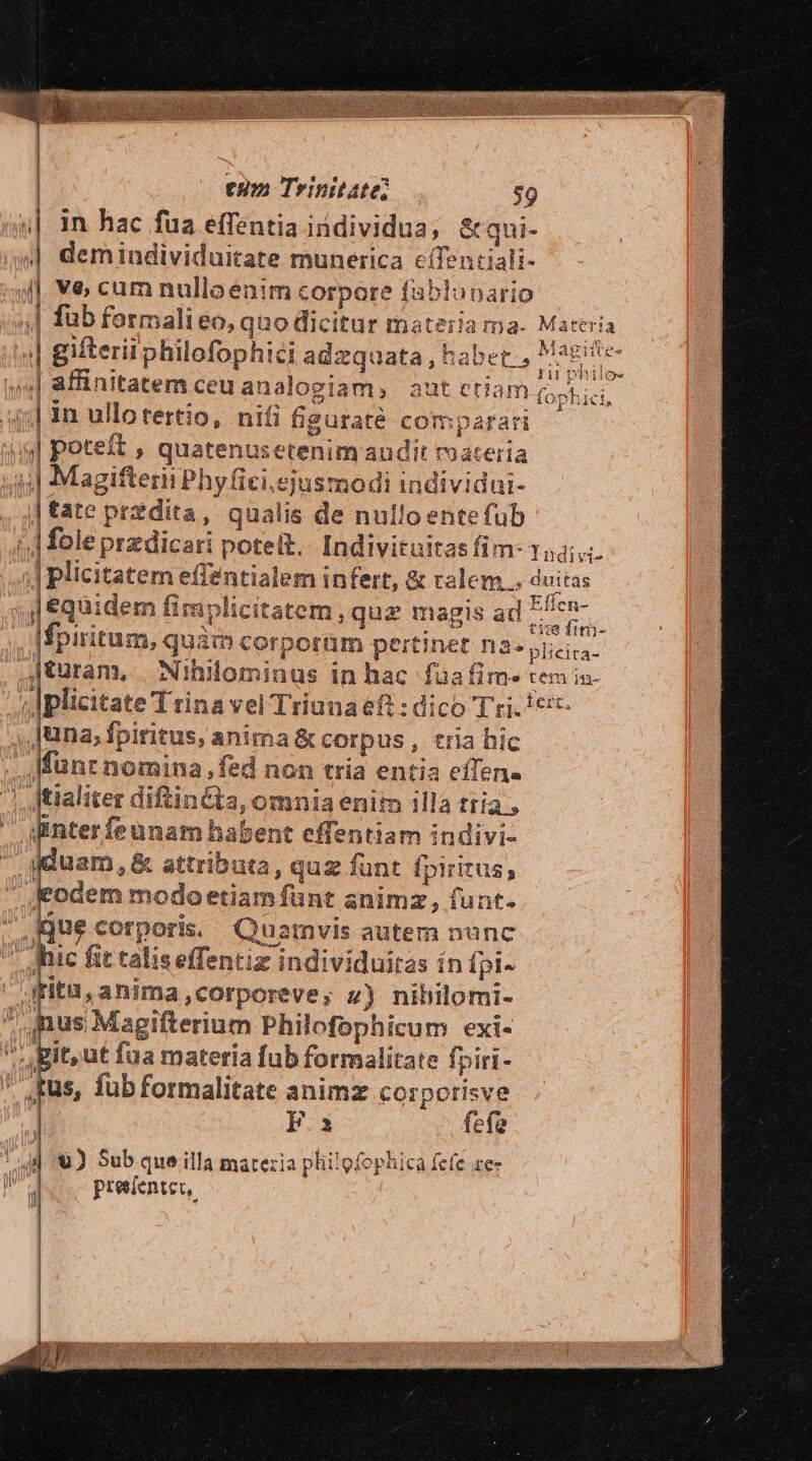 | | | eum Trinitate; $9 un]. 1n hac fua effentia individua; &amp;qui- »| demindividuitate munerica cífentiali- | V&amp; cam nulloenim corpore fablonario | fub formalieo, quo dicitur materia fateri «| giteriiphilofophici adzquata, habet. t j| 8Éinitatem ceuanalogiam, aut etiam QUAE jj] 1n ullotertio, nifi figuraté comparari «ul poteft , quatenusetenim audit roateria 4j] Magifterii Phy fici ejusmodi individui- , j| tate pr2dita, qualis de nullo entefub | fole przdicari potelt.. Indivituitas fim- 144... J plicitatem effentialem infert, &amp; ralem... duitas s, equidem fimplicitatem , quz magis ad deca [spiritum, quim corporüm pertinet n3» plicira- jturam, | Nihilominus in hac faüafim- tem in- | Iplicitate T rina vel Triunaeft : dico T ri. 1er ,,Juna, fpiritus, anima &amp; corpus , tria hic Münr nomina, fed non tria entia eíTene | jtialiter diftinCta, omnia enit illa tria, qinter feunam habent effentiam indivi- pam &amp; attributa, quz funt fpiritus,  Jeodem modoetiamfünt animz, funt. Kjue corporis, Quamvis autem nunc * Mic fit taliseffentiz individuiras ín fpi- gfitü,anima,corporeve; z) nihilomi- us Magifterium Philofophicum exi- it,ut fua materia fub formalitate fpiri- tus, fub formalitate animz corporisve | Fi fefe | | rna. Materia Uv il n nj T 4 Ti [ p €. Sub que illa matezia philofophica fc(c ze- ) preefentet, e