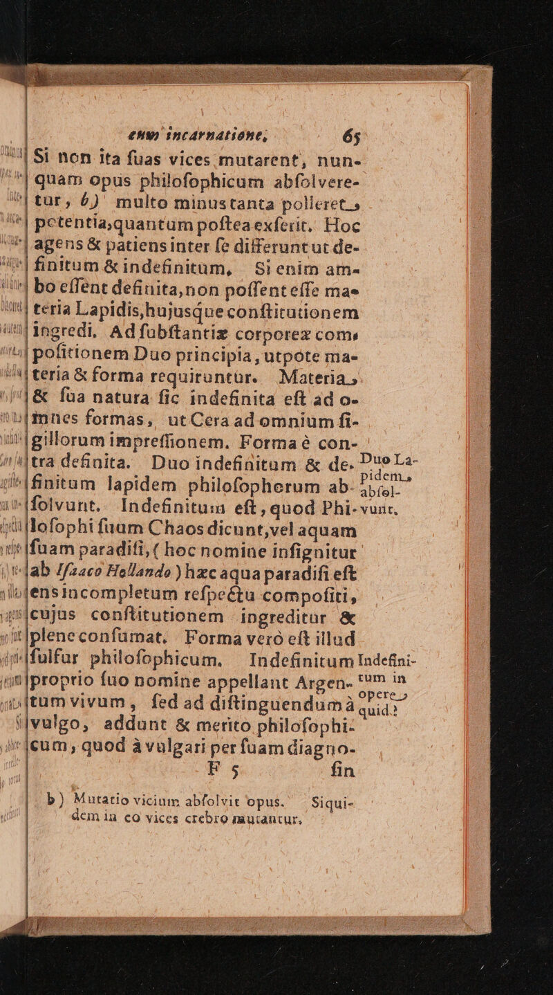 ECCE T W | eH) incarnatione, 65 | Si non ita fuas vices mutarent, nun- ] | | | quam opus philofophicum abfolvere- | | tur, £)' multo minustanta polleret.» | | pctentia,quantum poftea exferit,, Hoc | agens &amp; patiens Inter fe differuntut de-.- | | | i ^| finitum &amp; indefinitum, | Si enim am- bo effent definita,non poífent effe mae | teria Lapidis,hujusque conftitutionem ingredi. Ad füubftantiz corporez coms ;| pofitionem Duo principia , utpote ma- '|teria &amp; forma requiruntür. Materia, &amp; Íua natura fic indefinita eft ad o- mnes formas, utCera ad omnium fi- igillorum impreffionem. Forma é con- i|tra de&amp;nita. Duo indefinitum &amp; de- iren i^Ifinitum lapidem philofopherum ab. Jsipua i Ifolvunt.. Indefinitum eft , quod Phi- vun. ii lofophi fuam Chaos dicunt,vel aquam iit fuam paraditi, ( hoc nomine infignitur |'-Jab Zfzaco Hellando ) hzc aqua paradifi eft ;lijensincompletum refpeétu compofiti, 4jcujus conftitutionem ingreditur &amp; yitlplene confumat. Forma veró eft illud im fulfur philofophicum. Indefinitum Indefini- ^;n|proprio fuo nomine appellant Argen- n jp ftum vivum, fed ad diftinguendumà quid.? i|vulgo, addunt &amp; merito philofophi- ii ]eum , quod àvulgari per fuam diagno- | E 5 fin l | i L: I b) Mutatio vicium abfolvit opus. — Siqui- LUE! LI E i |  in d :] V E ied d | | Wu [L Vit » Uu ni t | HUE | VM BT 0l h Í I 1] nhi Dru ) | | dem in eo vices crebro mu:antur,