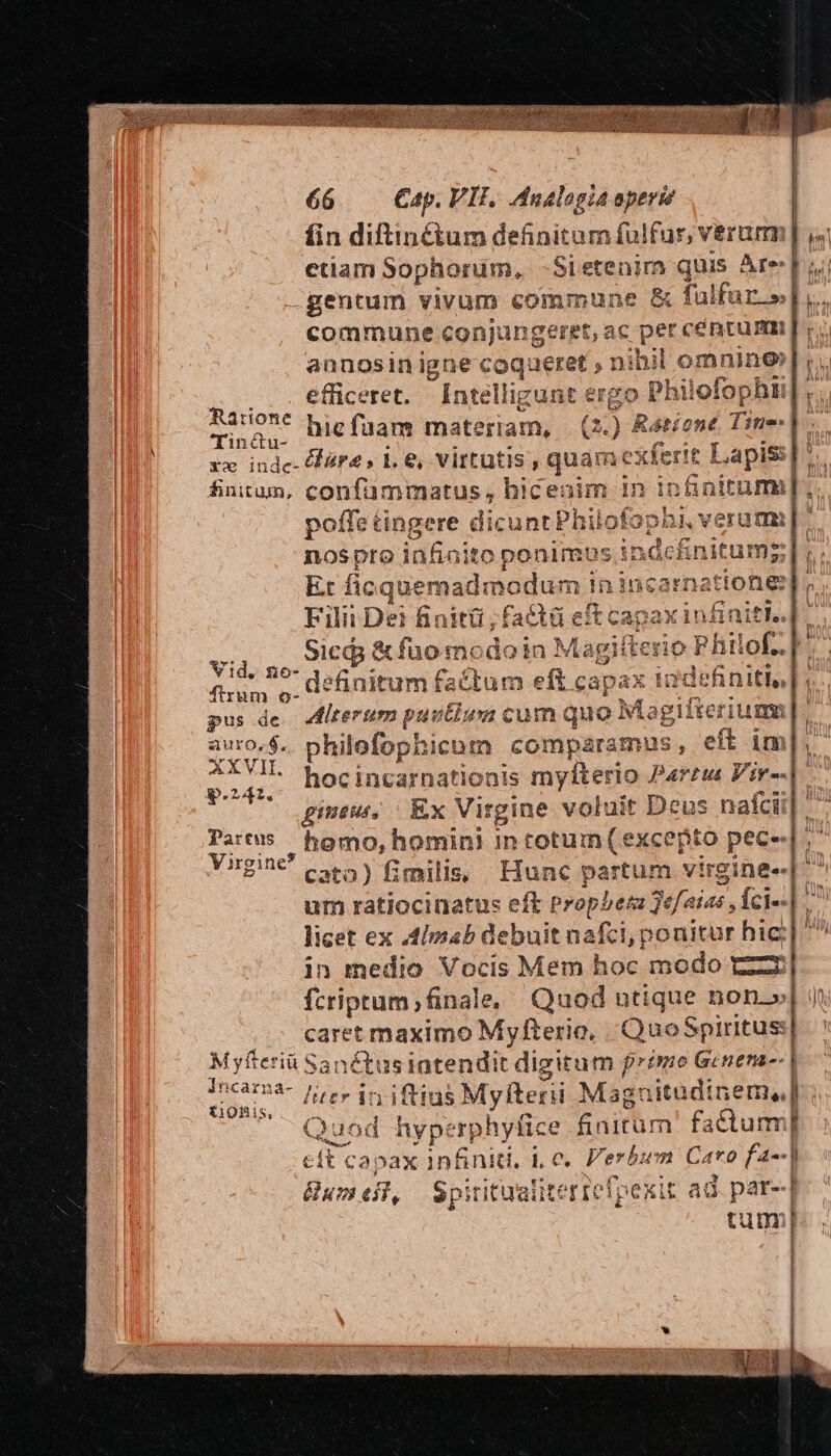 fin diftinétum definitamfulfur, verum, | etiam Sophorüm, -Sietenim quis Are Im gentum vivum commune &amp; falfur.»| commune conjungeret, ac per cé ntum annosin igne coqueret , nihil l omnino efficeret. Intelli gunt ergo Philofo ophn r. Ratione Mic fi is | icigam mater 2.) Rátiont Tine. TIneur xbiug d d . xx inde- fara» 1. e, M HGDed (qui uamexferit Lapis], finitum, confammatus, biceoim in infinitum]. poffet tinge re dicunt i hil Disol ve noSpto infinito ponimus indcnitumg ;] ;.; Et ficqu üemadmodum in incarnatione] Filii De? finitü,factü eft capax in t. e 2 Sici; &amp; fuomodoin Magifter io Ph id. 29 definitum factum eft capax firum o- dem 3s oia pus de. dltertm puntium chao fot igií ifveriuma |. mH philofophicom comparamus, eft im], : DA hocincarnationis myfterio Párzus Vir--| gine, | Ex Virgine voluit Deus nafcii| Partus homo, homini In i Mee ' fito pec« z Virgine c5) fimilis Hunc partum virgine- um ratiocinatus eft Propbem kr fci-- licet ex Almab debuit nafci, po nitur hic: in medio Vocis Mem hoc modo C—ZE fcriptum , final e, Quod ntique non.» caret maximo Myfterio, QuoSpirtus:| n 1 Quod hyperphytice finitum factum] € tt ca; pax pes i. C. dcr Caro [4«-] &amp; D Bum eit, Spitit alitt qrefo xit ad. par--] tum