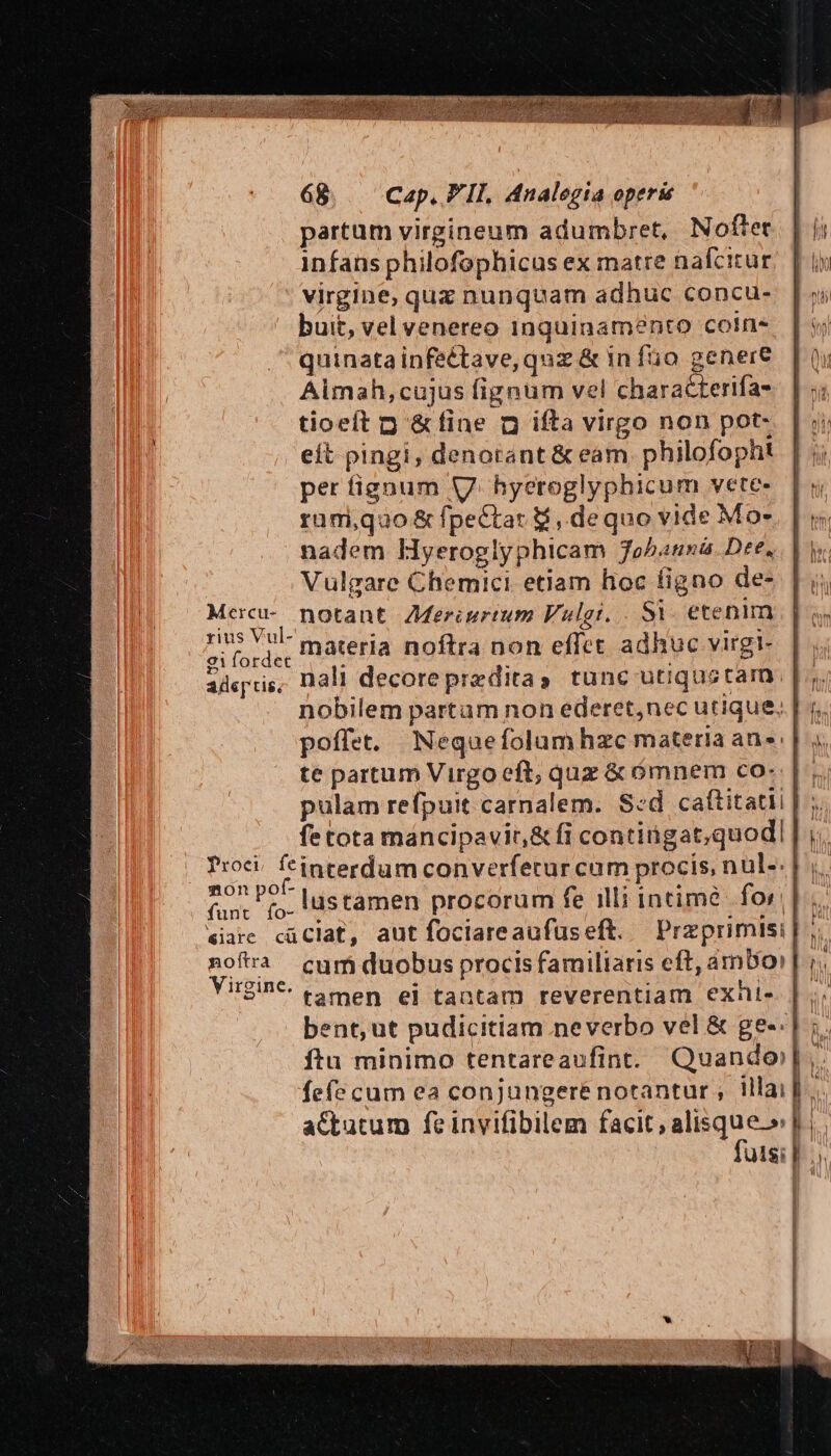 UNE TM - * a z 68 Cap, FII, Analegia operis partum virgineum adumbret, Nofter infans philofophicus ex matre nalcicur virgine, quz nunquam adhuc concu- buit, vel venereo inquinamento coln- quinatainfectave, quz &amp; in fo genere Aimah,cujus fignüm vel characterifa- tioeft p &amp;fine n ifta virgo non pot- eft pingi, denorant &amp; eam. philofopht per fignum V. hyeroglyphicum vete- rami,quo &amp; fpectat &amp;,. dequo vide Mo- nadem lyeroglyphicam Johanna. Dee, Vulgare Chemici etiam hoc figno de- Mercu- notant ZMeriurtum Vulgt. Si- etenim APP materia noftra non effct adhuc virgi- adc['tis. nali decoreprzditas tunc utiqustarn nobilem partam non ederet,nec utique, mon po Es 4 » : N j í i fun: (o. i$támen procorum fe illi intimé for]; iare cüclat, aut foclareaufuseft. Praprimisi |, nofra cum duobus procis familiaris eft, ámbor |] ;; Virgine. emen. ei tantam reverentiam exhi. | ; bent, ut pudicitiam neverbo vel &amp; ge-. | ;. ftu minimo tentareaufint. Quando). fefe cum ea conjungeré notantur , illai |... a&amp;tutum fe invifibilem faniryaliq nee b uisi |