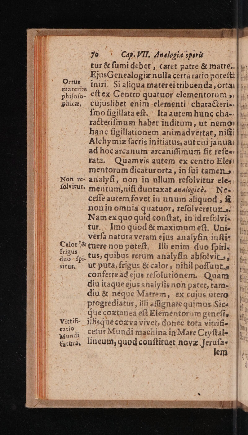 tur &amp; fumi debet , caret patre &amp; matte. | y. EjusGenealogiz nulla certa ratio poteft: | J..: iniri. Si aliqua matereitribuenda orta; | niarerio | philofo- €ftex Centro quatuor elementorum | phice, cüjuslibet enim elementi characierie. : Ímo figillataeft. ' Itaautem hunc cha-. |». racterifmum habet inditum, ut nemo]... hanc figillationem animadvertat, nifi |: Alchymiz facris initiatus, aut cui Januai ad hocarcanum arcaniffimum; fit refe«: tata; Quamvis autem ex centro Elesi |. mentorum dicaturorta , in fui tamen.» Non tre- analyfi, non in ullum refolvitur ele- folvitur. mentam,nifi duntaxat analogie. — Ne« ceffe autem fovet in unum aliquod , fi nonin omnia quatuor, refolveretur.s. Nam exquo quid conftat, in id refolvi- tur. . Imo quod &amp; maximum eft, Uni- verfa naturaveram ejus analyfin inti Calor ;&amp; tuere non poteft, Illi enim duo fpíri. bnne i frigus x Bc ; ] : ioi ^! duo - fpj. 5» quibus rerum analyfin abfolvit..; its — utputa,frigus calor; nihil poffunt.s conferread ejus refolutionem. Quam | diu itaque ejus analyfis non patet, tam. diu &amp; neque Matrem, ex cujus uteta 2 b s DIY ET. HIP ua ne Tu e 73: s TT » oM E progrediatur, illi affignaze quimus. Sica , Z^  b 3 T$ lb vt mos dd de ies, d e di i5 BP RGRT ed uecoztanea eit Elementorum genefis E k,.5 de wd * gu $3. LI P as j bx 3 : i E23 EL m vittif-. jlhsquecozva vivet, donec tota vitrifie ndi cetur Muugi machina in Mare Cryftals — |». fugia, lineum, quod conftituet novz Jerufa« | lem