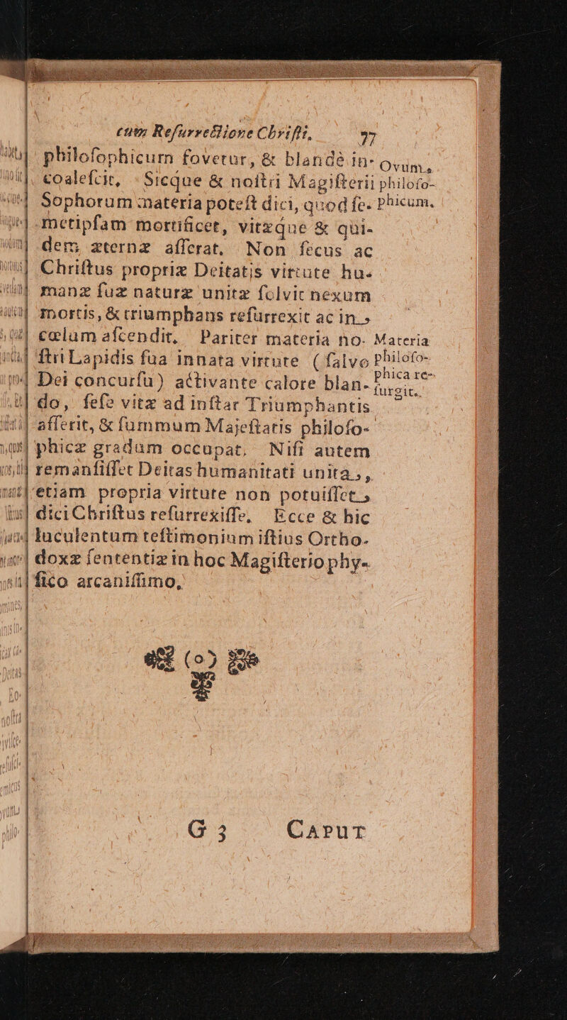 (tu Refurrettione Chyifir, 927 philofophicum fovetur, &amp; blande !* Ovim, coalefcit, « Sicque &amp; noitii Magifterii philofo- | E P V M n (SS Sophorum :nateria poteft dici, quod fe. Phicum. metipfam mortificet, vitzque &amp; qüi- dem; zternz afferat. Non fecus ac Chriftus propriz Deitatis vittüte hu. manz fuz naturz unitz folvic nexum Inortis, &amp; crumpbans refurrexit acins— o colum afcendit, Pariter materia no. Materia l| . » . * P ile E: i'af ftri Lapidis fua innata virtute ( falvo Philofo B : s | phica re- (^| Det concurfu) activante calore blan- 5... : RE E ve à o: i| do,. fef? vitz ad in(tac Triumphantis itif-afferit, &amp; fummum Majeftatis philofo- phicz gradum occupat, Nifi autem (id remanfitfet Deitas humanitati unita, 1 etiam propria virtute non potuilfet , tci Chriftus refurrexiffe, | Ecce &amp; hic (4?] Iaculentum teftimonium iftius Ortho. j f s . - - » i ! i| doxz fententizin hoc Magifteriophy- | fico arcanifimo, WU £— c z- ; me] € E £A LÍ » ns - -— c Í-« Bai — ÀÓ ————— cAAC-ÜÉCOo Iooame. ioc Uo E sos dod coocNES 2 adl -— Fo ec c ct c Je SG E s i d € —— cR€ ^ (thc yu uds d bun 1 1 l3 | ] | | E ^ e (05 Ee FE T7 G5 CA»PuT