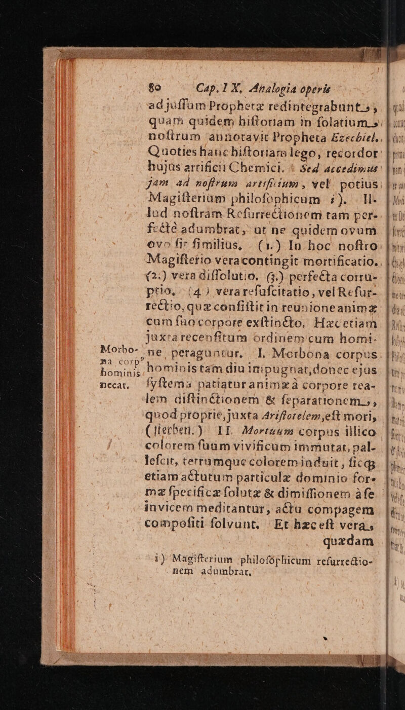 Ra Corp hominis 8o Cap. 1 X, Analogia operis ad juffum Prophetz redintegrabunt.s, * hujas artificii Chemici. * Sed accedimus J4m ad moflrum artifüium, vel. potius Magifteriam philofophicum 7). . ll. lud noftram Refuürrectionem tam per- fcété adumbrat, ut ne quidem ovum ovo fi* fimiliüs, (2:) vera diffolutio. (3.) perfe&amp;ta corru- ptio, (4) verarefüfcitatio , vel Refur- rect'o, quz confiititin reunioneanimz cum fuo corpore exftiné£to, Hacetiam juxrarecenfitum ordinem cum homi- ne,peragunrür, IL Mocrbóona corpus hoministam diu inipugnat,donec ejus lyftema patiaturanimzà corpore rea- lem diftinétionem &amp; feparationemo, quod proprie,juxta 4rzfotelem eit mori, (Herber.) IL. Morezum corpas illico lefcit, terramque colorem induit, licgg etiam actutum particulz dominio for» mz fpecificz folutz &amp; dimiffionem àfe invicero meditantur, actu compagem compofiti folvunt, Et hzceft vera, quzdam 1) Magifterium ;philofóphicum refurredtio- ncm adumbrar,