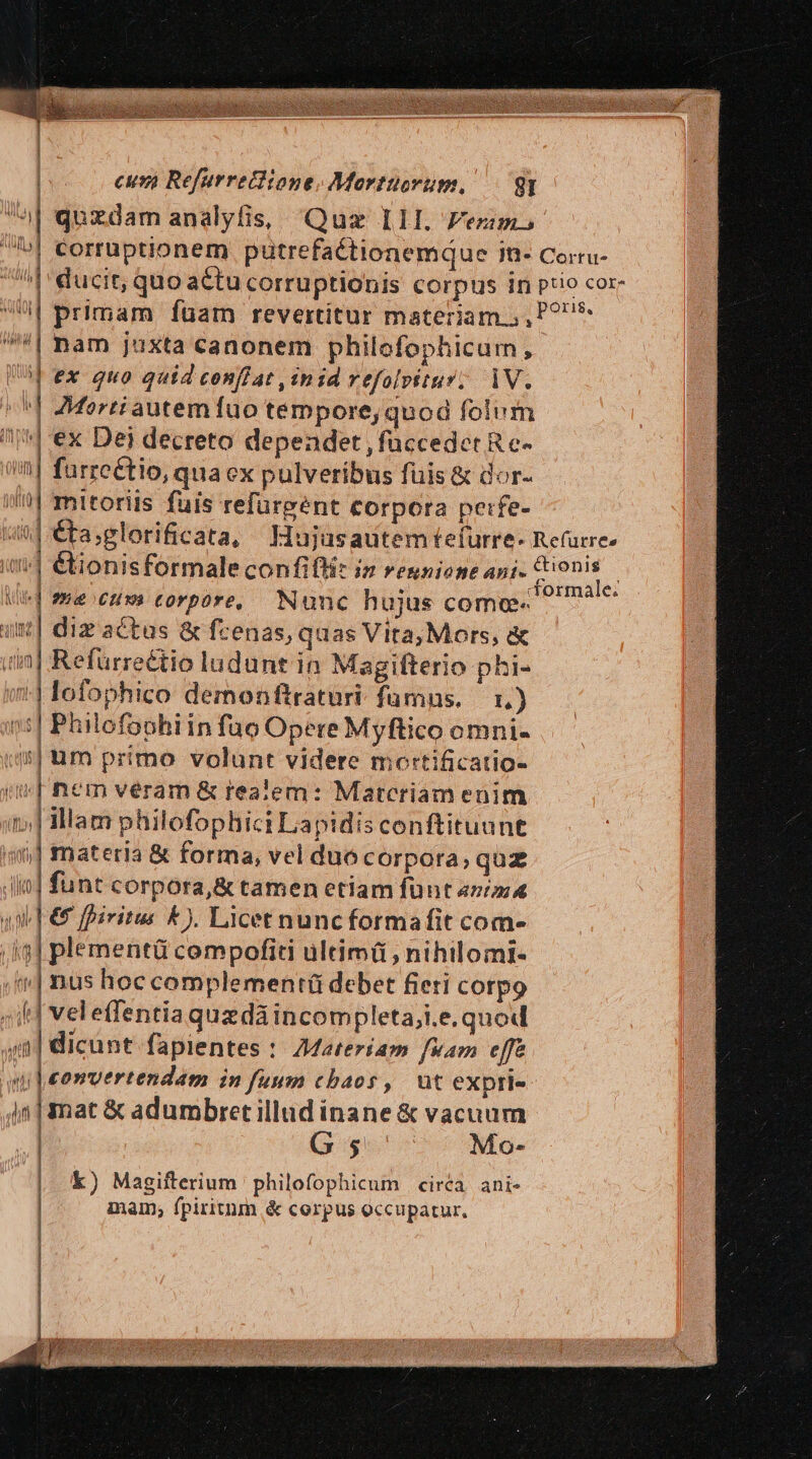 a| quzdam analyfis, Quz Ill. Fezim» | ] primam fuam revertitur materiam.;, *| nam juxta canonem philofophicum, sb ex quo quid conflat «nid refolvitur; 1V. ^^] Mertiautem fuo tempore, quod folum | ex Dei decreto dependet , faccedet R c- farreétio, qua ex pulveribus fuis &amp; dor- | z | | mttoriis fuis refargent corpora petfe- /| &amp;kionisformale confifti: i reunione ani. &amp;ionis «| mecs corpore, Nunc hujus comte. ut| diz actas &amp; fzenas, quas Vita, Mors, &amp; uin] Refürreétio ludunt in Magifterio phi- ?| lofophico demonftratüri- fumns. — 1.) »:| Philofophiin fuo Opere Myftico omni- (| um primo volunt videre mortificatio- | nem véram &amp; realem: Matcriam enim | Illam philofophici Lapidis conftituunt m] materia &amp; forma, vel duocorpora; quz jio] funt corpora,&amp; tamen etiam fünt n/zi4 | € fpiritus &amp;). Licet nuncformafit com- ;i3] plementü compofiti ultimü , nihilomi- | | nus hoc complement(ü debet fieti corpo «if veleffentiaquaedá incompleta;i.e. quod ;a| dicunt fapientes : 7Materíam fuam effe uy | eomvertendam in fuum cbaos, üt expri- is] mat &amp; adumbret illud inane &amp; vacuum | G $ Mo- k) Magifterium philofophicum circa. ani- inam, fpiritnm &amp; corpus occupatur, Lj ] [ y metti i i|u* ^ Üy n M (LM nts HHURT y