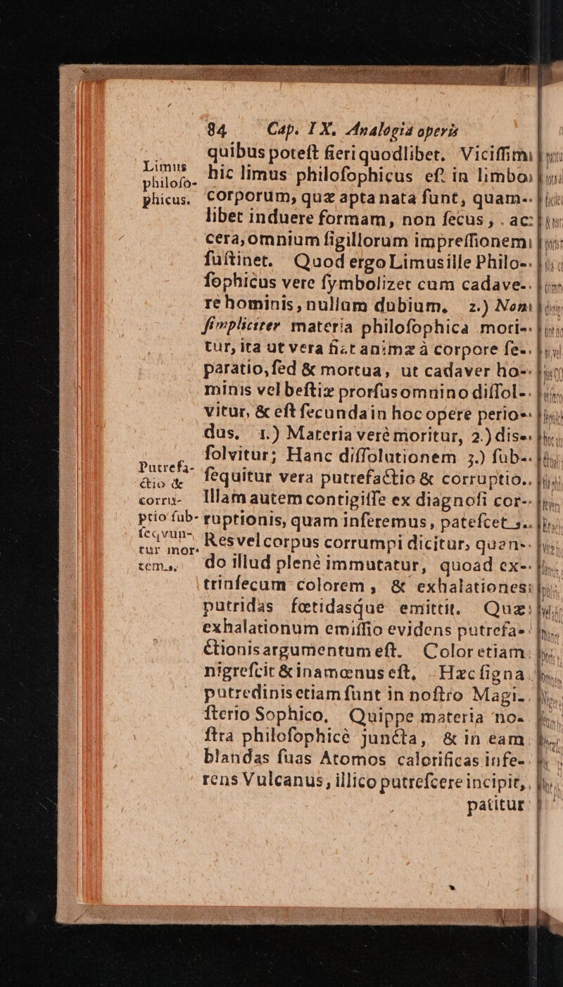 philofo- phicus. Putrefa- étio (&amp; Corrii- prio fub- feqvun- tur mor: 84 Cap. I X. 4nalogia operis quibus poteft fieriquodlibet, Viciffimi |y: hic limus philofophicus ef!in limbo» | o: corporum, quz apta nata funt, quam-. | ii libet induere formam, non fecus , . ac: |i: cera,omniumi figillorum impreffionemi | yi: fuitinet. Quod ergoLimusille Philo-. fophicus vere fymbolizet cum cadave-. |; re hominis, nullam dubium, z.) Nom | is fimpliciter: materia philofophica .mori-. |j tur, ita ut vera fict animz à corpore fe-. |; paratio,fed &amp; mortua, ut cadaver ho- [ur minis velbeftiz prorfusomuino diíTol-. |. vitur, &amp; eft fecundain hocopere perio-. | dus, 1) Materia veré moritur, 2.) dise; |... folvitur; Hanc diffolutionem 3.) füb-- fà. fequitur vera putrefactio &amp; corruptio.. | Illam autem contigiffe ex diagnofi cor-: ruptionis, quam inferemus, patefcet 5. Res velcorpus corrumpi dicitur, quen-. | do illud plené immutatur, quoad ex-. trinfecum: colorem , &amp; exhalationes: putridas fetidasQue emittit. Quz: ly; exhalationum emiffio evidens putrefa- | y. &amp;ionisargumentumeft. Color etiam nigrefcit&amp;inamoenuseft, -Hzcfigna. putredinisetiam funt in noftro Magi: fterio Sophico, Quippe materia no- ftra philofophicé Juncta, &amp; in eam blandas fuas Atomos calorificas infe- rens Vulcanus, illico putrefcere incipit, patitur Mito ^n Moa 4 tton il