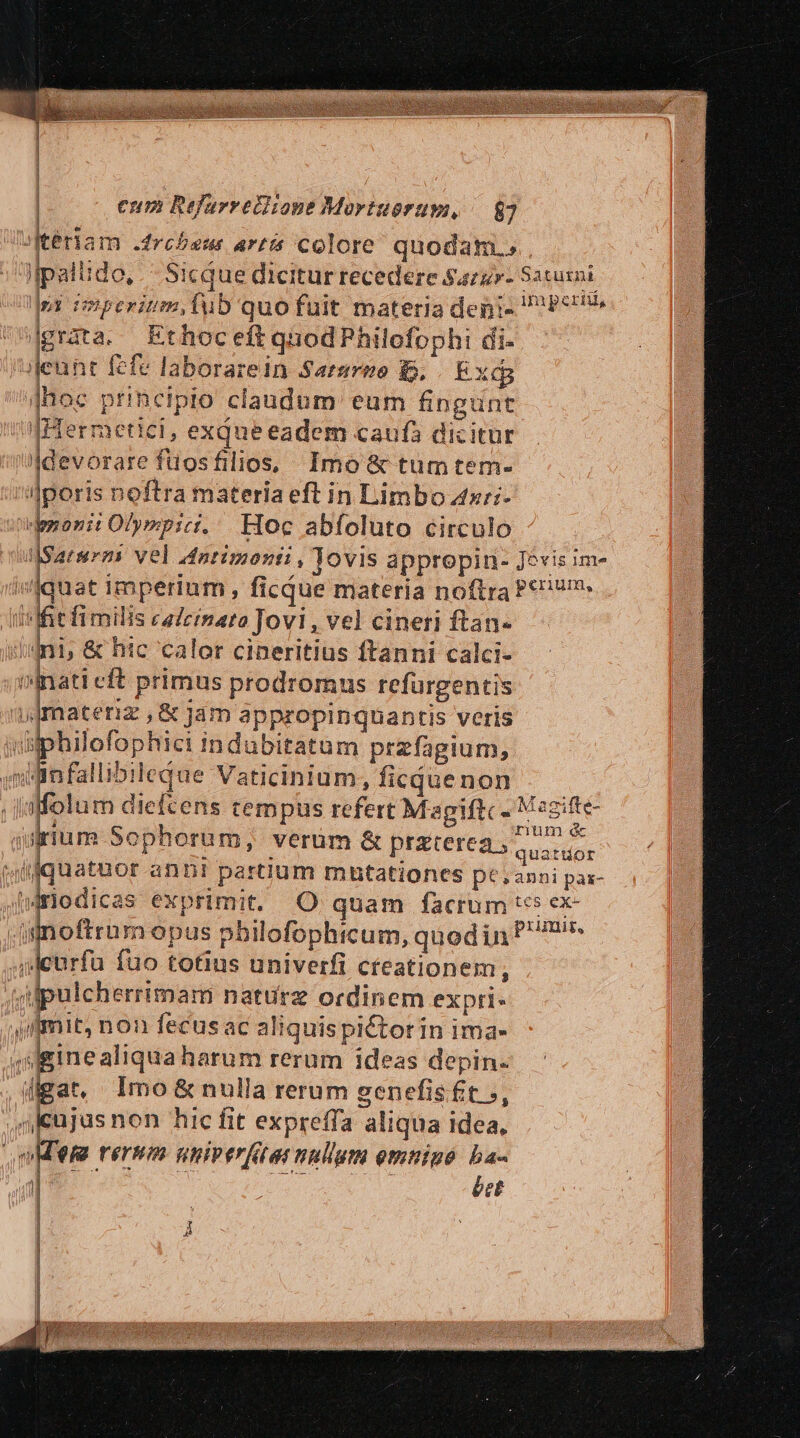 SKteriam .drcbseus artis colore quodam. jlpallido, Sicque dicitur recedere Sazz»- Saturni py imperium, fub quofuüit materia deni- Pct grata. Ethoceft qnod Philofophi di- jleunt fefe laborarein Sarsreo B, Exd i Jhoc principio claudum: eum fingunt fHermetici, exqueeadem caufa dicitur devorare füosfilios, Imo &amp; tum tem- /aJporis noftra materia eft in Limbo zzr;- demoni Olympic. Hoc abfoluto circulo ulSaturms vel Antimonti , Jovis appropin- Jevis im iviquat imperium, ficque materia noftra Pc? | Iit fimilis caleinato Jovi, vel cineri ftan- | iini, &amp; htc calor cineritius ftanni calci- nati cft primus prodromus refürgentis ,Jmateriz ,&amp; jám appropinquantis veris yüphilofophici indubitatum przfagium, wdinfallibileque Vaticinium, ficquenon affolum diefcens tempus refert Magiftc- Mame irum Sophorum, verum &amp; przterea , quati aMfquatuor anni partium mutationes pe,anni pa- fWrodicas exprimit. O quam facrum ive .iinoftram opus pbilofophicum, quodin ^? urfu fuo totius univerfi cteationem, vilpulcherrimam nature ordinem expri- ilimit, non fecusac aliquispictor in ima- ,dginealiquaharum rerum ideas depin. digat, Imo &amp;nulla rerum ecnefisft », ,nicujas non hic fit expreffa aliqua idea. nM rernm nniperftae nullum omninó ba- | éet Á MU