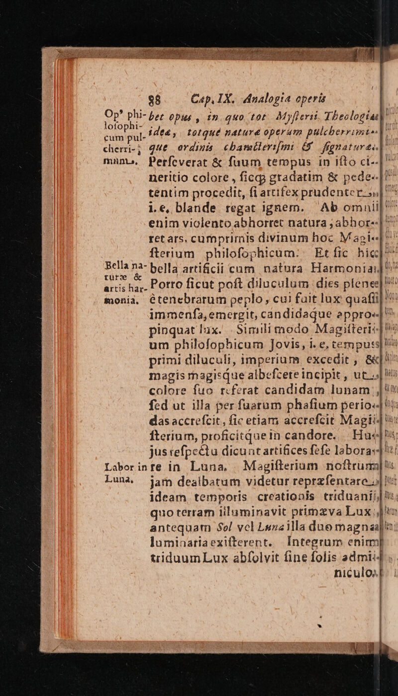 ema c f di 1 ! $8 Cap, IX. Analogia operis Op? phi- b; Opus , tn» quo tor. Myfierit Theologia. REM idea , toque nature operam pulecberrimi^| Y» cherri-; q4&amp; ordinis cbarmülerifgt. 68. fegnaturee | mnno,. Perfcverat &amp; fuum tempus in iíto ct- neritio colore , ficgg gradatim &amp; pede-«.|U^ tentim procedit, fi artifex prudenter. ss] le, blande regat ignem. | Ab omauil| enim violento abhorret natura ;abhor--| ^ ret ars. cumprimis divinum hoc Maoi« ^ | flerium philofophicum:. Etífic hic Bella na- bella artificii cam natura Harmonia:] ^ turc * : : , artis ha, POtto ficut poft diluculum dies plenes' monia, étenebrarum peplo, cu! fait lux quafti| immenfa, emergit, candidaque appro» ^ pinquat ux. .Simili modo Magitteris um philofophicum Jovis, i. e, tempu:s primi diluculi, imperium excedit , &amp;| magis magisque albefzere incipit, ut j| colore fuo r«ferat candidam lunam |t fed ut illa per fuarum phafiur perio. t das accrefcit , fic etiam accrefcit Magi fterium, proficitquein candore... Huc!i; jus efpeétu dicunt artifices fefe laboras! Laborinte in. Luna. | Magifterium noftrum]! Luna jam dealbatum videtur reprzfentare 5| Itt ideam, temporis creationis triduanij, quo terram iiluminavit primzva Lux | antequam $ol vcl Lszailla due magnas|ni luminariaexifterent. Integrum enim] triduumLux abfolvit fine folis admii4 ;. niculos[. i * e e , «—. | ]