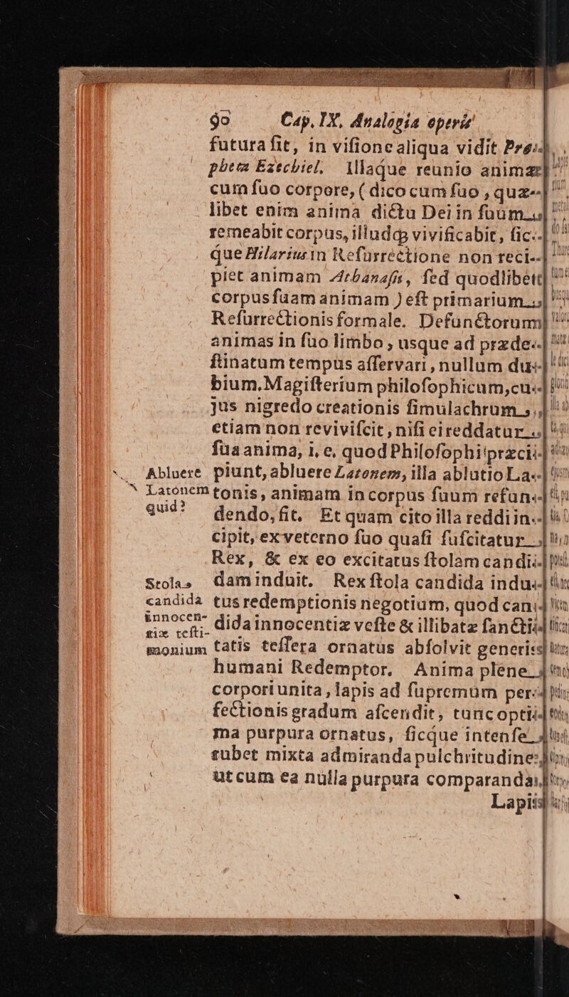 , p jo Cap. TY, dnalopia eperis futura fit, in vifionealiqua vidit Pre: . pbtm Ezechiel, Mlaque reunio animaz] ^^ cum fuo corpore, ( dico cum fuo , quz-[. libet enim anima dictu Deiin füüum.u remeabit corpus, illudq vivificabit, fic..| plet animam Zfrbanafn, fed quodlibett corpusfuam animam ) eft primarium..;| Refurrectionisformale. Defunctorum animas in fuo limbo ; usque ad przde«: ftinatum tempüs affervari , nullum du] bium. Magifterium philofophicam,cu..| jus nigredo creationis fimulachrum., |: ctiam non revivifcit , nifi eireddatur...| ^! fuaanima, i, e, quodPhilofophi'przci| Abluere. piunt, abluere Larozem, illa ablutio La«- Larontm tonis, animam in corpus fuum refan.-|' qud* dendo,fit, Et quam cito illa reddi in.-| 4! Cipit, exveterno fuo quafi fufcitatur... Rex, &amp; ex eo excitatus ftolam candii.|D Stola» Gaminduit. Rexftola candida indul x candida tusredemptionis negotium, quod cani]! urn didainnocentiz vefte &amp; illibatz fané&amp;tii] liz monium tátis teflera ornatus abfolvit generis humani Redemptor. Anima plene ju corporiunita, lapis ad füpremüm per: hir fectionis gradum afcendit, tancoptii-|ti ma purpura ornatus, ficque intenfe' Ju: subet mixta admiranda pulchritudine: utcum ea nulla purpura comparanda: |t, Lapis 4 Matte | |