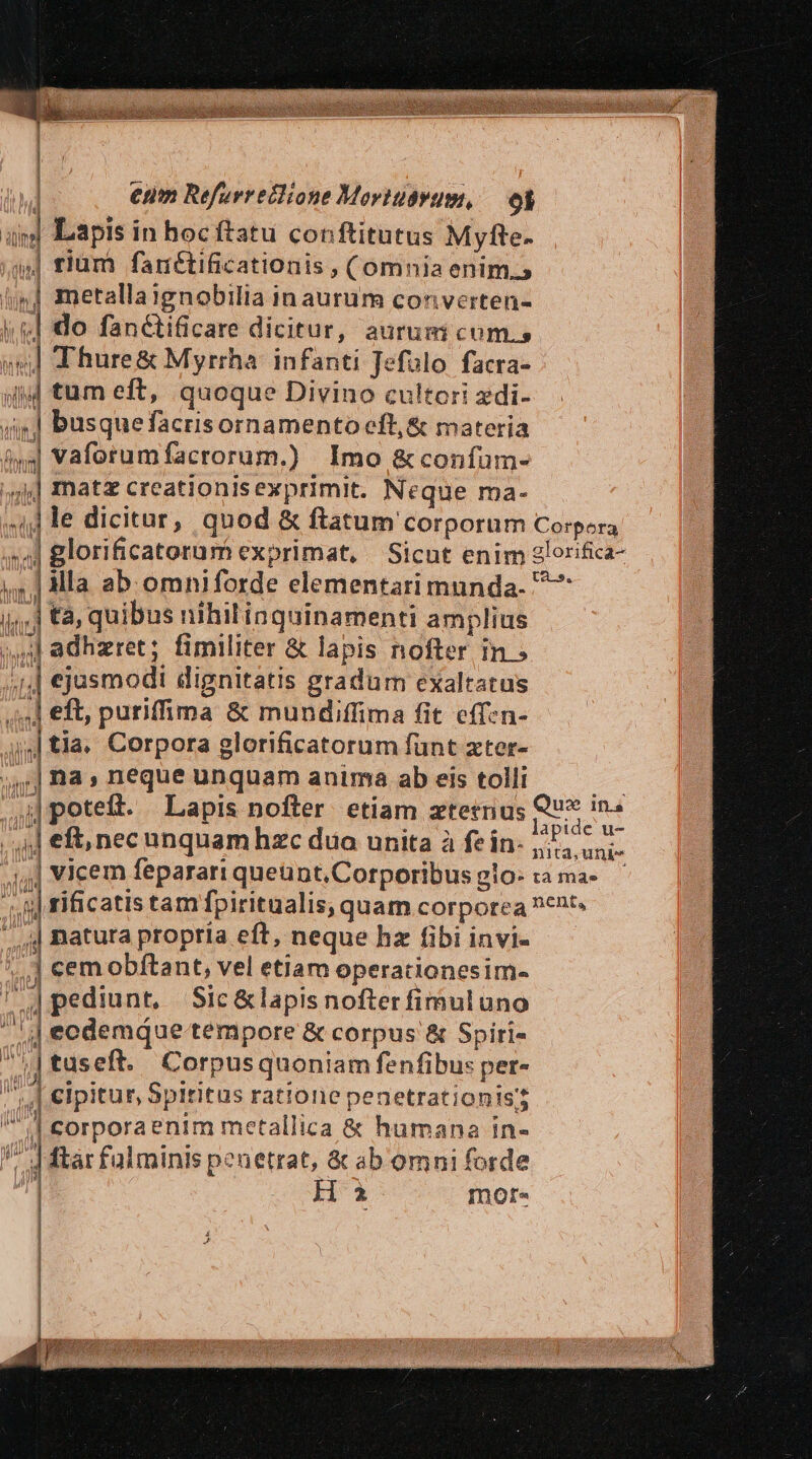 | *$H ! élll li E b lis  | | rium fanétificationis , (omnia enim.» j] metallaignobilia in aurum converten- » do fanctificare dicitur, aurum cum. TN Thure&amp; Myrrha: infanti Jefolo facra- sil tum eft, quoque Divino cultori zdi- 44] busquefacrisornamento eft, &amp; materia $4 vaforumfacrorum.) Imo &amp; confum- ;;s4] matz creationisexprimit. Neque ma- h | me i. tà, quibus nihil inquinamenti amplius ^ adhzret; fimiliter &amp; lapis nofter in ; ;,,] ejasmodi dignitatis gradum exaltatus ,,4] eft, puriffima &amp; mundiffima fit eff:n- a 1 tia. Corpora elorificatorum fünt xter- | na, neque unquam anima ab eis tolli | |,,| natura propria eft, neque hz fibi invi- *,,] cemobftant, vel etiam operationesim- nm : A : | 4pedint, Sic &amp;lapisnofter fimuluno 4| ecdemqQue tempore &amp; corpus &amp; Spiri- sa] tuseft. Corpusquoniam fenfibus per- d cipitur Spiritus ratione penetrationis? i| corporaenim metallica &amp; humana in- V d ftar falminis penetrat, &amp; ab omni forde Ha mote