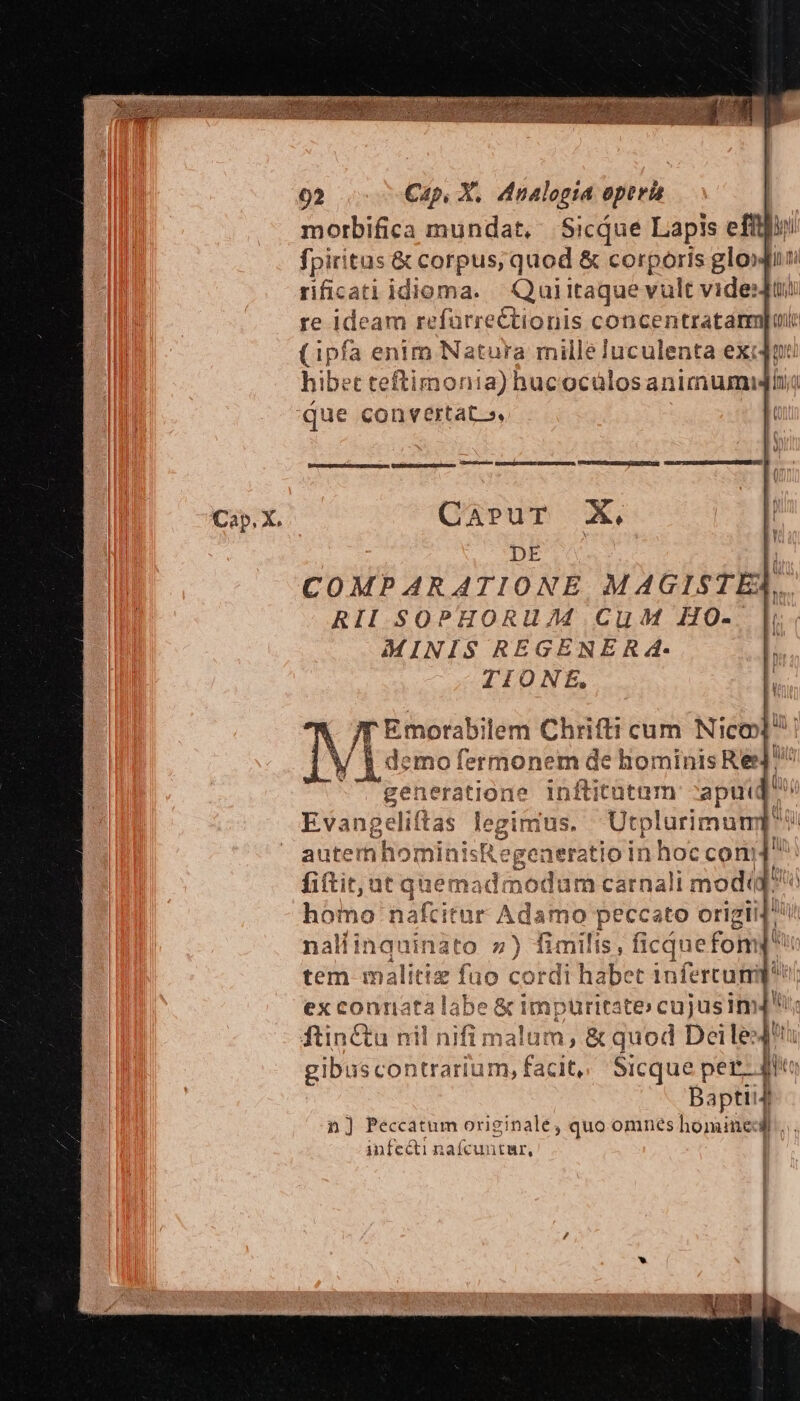 morbifica mundat, Sicque Lapis efflly fpiritus &amp; corpus; quod &amp; corporis glo» rificati idioma. —Quiitaque vult videns re ideam refürrectionis concentratam (ipfa enim Natura mille luculenta ex: hibet teftimonia) hucocülosanimumi ue——À memeivumcenguresgengea VUOGPUOSI Pani o ou I CESIPTEPSMDMMSONDNUSNEUA o 0 CaruT X, DE [ COMPARATIONE MAGISTEA.. RII SOPHORUJ7M CuM HO- [ MINIS REGENER 4. TIONE, Jf Emorabilem Mee cum Nico IV Lim: fermonem de hominis Re generatione inftitütnm ^apu« Evangeliftas legitrias, Utplurimump autern hominis egeneratio in hoc com fitit, ut que Pid nodum carnali mo odi homo nal titor Adamo peccato origii naliingquinato 7) fimilis, ficquefon tem mal lice fü o cordi habet infercum ex connata lab e&amp; punc ftinCtu nil nifi malum, &amp; quod Deile: i gibuscontrarium, facit, Sicque per 4 Baptii ; n] Peccatum originale, quo omnes homine]... infecti nafcuntur,
