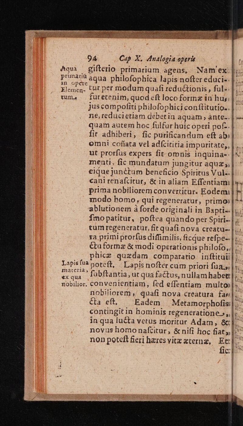 ^qui ' gifterio primarium agens, Nam'ex: |j. prunas agua philofophica lapis nofter educi-. | Elenen. Cut per modumquafi redu&amp;ionis , ful». | uma — furecenim, quod eft loco formz in huy; | | juscompofiti philofophiciconftitutio..| - ne, reducietiam debetin aquam ante... | quam autem hoc fulfur huic operi pof-. fit adhiberi, fic purificandum eft ab) omni cofiata vel adfcitiria impuritate,, | ,... ut prorfus expers fit omnis inquina- | menti, fic mundatum jungitur aquz ,| eique junétam beneficio Spiritus Vul-.| cani renafcitur, &amp; in aliam Effentiami r prima nobiliorem convertitur. Eodem] modo homo, qui regeneratur, primo) ablutionem à forde originali in Bapti-. |i; fmo patitur, poftea quando per Spiri-.| tum regeneratur, fit quafi nova creatus. |... ra primi prorfus diffimilis, ficQue refpe-. | ;. étuformz &amp; modi operationis philofo,;| .. phice quzdam comparatio inftituii| ;. Lapsus poteft, | Lapis nofter cum priori fuas |». oui  fubftantia, ut qua factus, nullamhabet] hs nobilier. convenieritiam, fed effentiam multo»l: nobiliorem;/ quafi nova creatura fas. Cta eft, Eadem | Metamorphofis:|... contingit in bominis regeneratione »,. |; in qua lucta vetus moritur Adam, &amp;c]. novus homonaftitur, &amp; nifi hoc fiat |. non poteft feri hzresvitzx xterng, Eti]. fic]