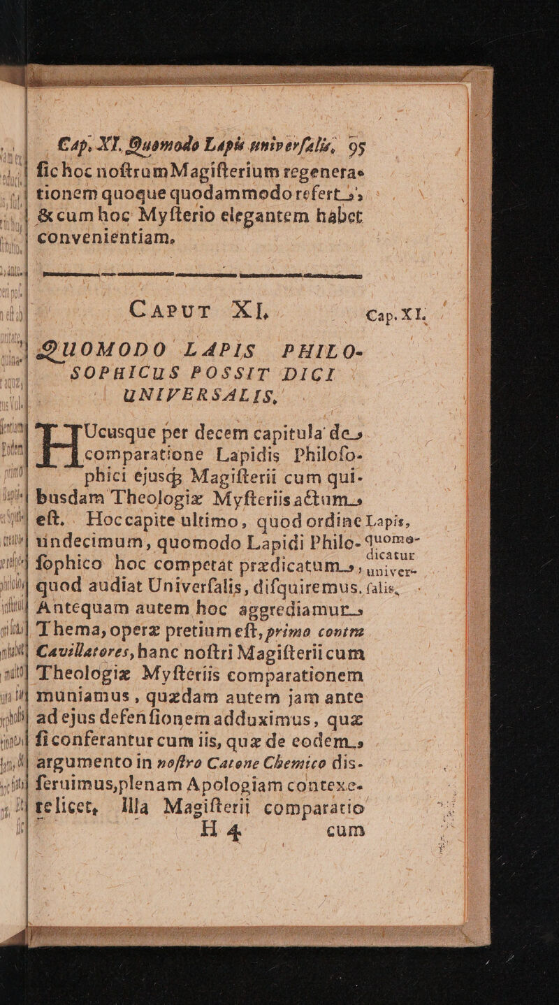 | fichoc noftramMagifterium regeneras 4| tionem quoque quodammodo refert 5, | &amp;cumhoc Myfterio elegantem habet | convenientiam, ur | , | | | 4| Wu i [e ——P— GIREDUPEISUEREONMSSUSIES CAE accot eres testam] CApvuT XL 149Hu0MODO LA4PiS PHILO- P SOPHICUS POSSIT DIGI ] UNIVERSALIS, à | Hs per decem capitula de » Pott comparatione Lapidis Philofo- j phici ejusd Magifterii cum qui- /^| busdam Theologiz Myvftcriis a£tum.s fophico hoc competat przdicatum s, i| quod audiat Univerfalis, difquiremus. il Antequam autem hoc aggrediamur.; i| Thema; operz pretium eft, primo conrmz | Cavillatores,hanc noftri Magifteriicum 51] heologiz Myftériis comparationem | muniamus , quzdam autem jam ante ji ad ejus defenfionem adduximus, qux inl fi conferantur cum iis, qux de eodem. 5, ^| argumento in »offro Catene Chemico dis- sib] feruimus,plenam Apologiam contexe- »?|telicet, llla Magifterii comparatio ] H 4. cum 1 we vi phlf leto  ARI DB ELHA | | | | dicatur univere falis,