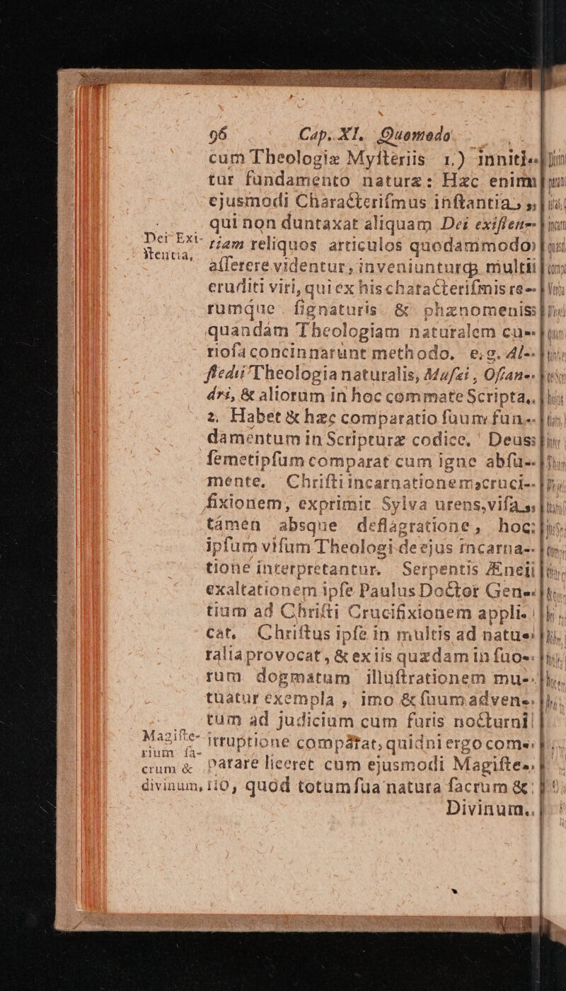 cum Theologiz Myliteris r.) inniti. un tur fundamento naturz: Hzc enim wi ejusmodi Characterifmus inftantia s] T i Ue aliquam Dei exifiene- |n tiam rel iqu 10s articulos jore, a(ferere videntur, inveniunti argg multti [05 Der Ext- Mentia, eruriiti viri, qui ex hischatacterifmis re rumque . fignaturis. &amp; phznomeniss Hn quandám Theologiam naturalem cua» riofaconcinnarunt methodo, | e;g. 4[-- fedi Theologia naturalis, Mz/zi , Ofían-. dri, &amp; aliorum in hoc commate Scripta., | his 2, Habet &amp; hzc comparatio fuum fun.- dameéntum in Sc ripturz codice, Deus; femetipfüum comparat cum igne abfü-. | ! mente Chriftiincarna tionemacruci- u fxiodem: exprimit Sylva urens;vifa s |t támen absqu ie. deflagratione ,. hoc; Hs ipfum vifum Theol ogi-deejus amas (ly tiohe interpretantur. Serpentis JEnelj |i: exaltationem ipfe Paulus Doctor Gene. [t tium ad Chrifti Crucifixionem appl lih. Cat, Chriftus ipfe in multis ad natue| raliaprovocat, &amp; exiis quzdam in fuos. | rum dogmatum illuftratio nem mue- tuatur exempla ,, Imo &amp; fuumadven-. l ' : | tum ad judicium cum furis nocturni] 2431 1e IteuDtlone comparat; qi uidniergocome: f. Iu Klum ià- | crum &amp; ,P3Iare liceret cum ejusmodi Magifte., PF. | divinum, fO, quod totum fua natura facrum a n5 Divinum..|