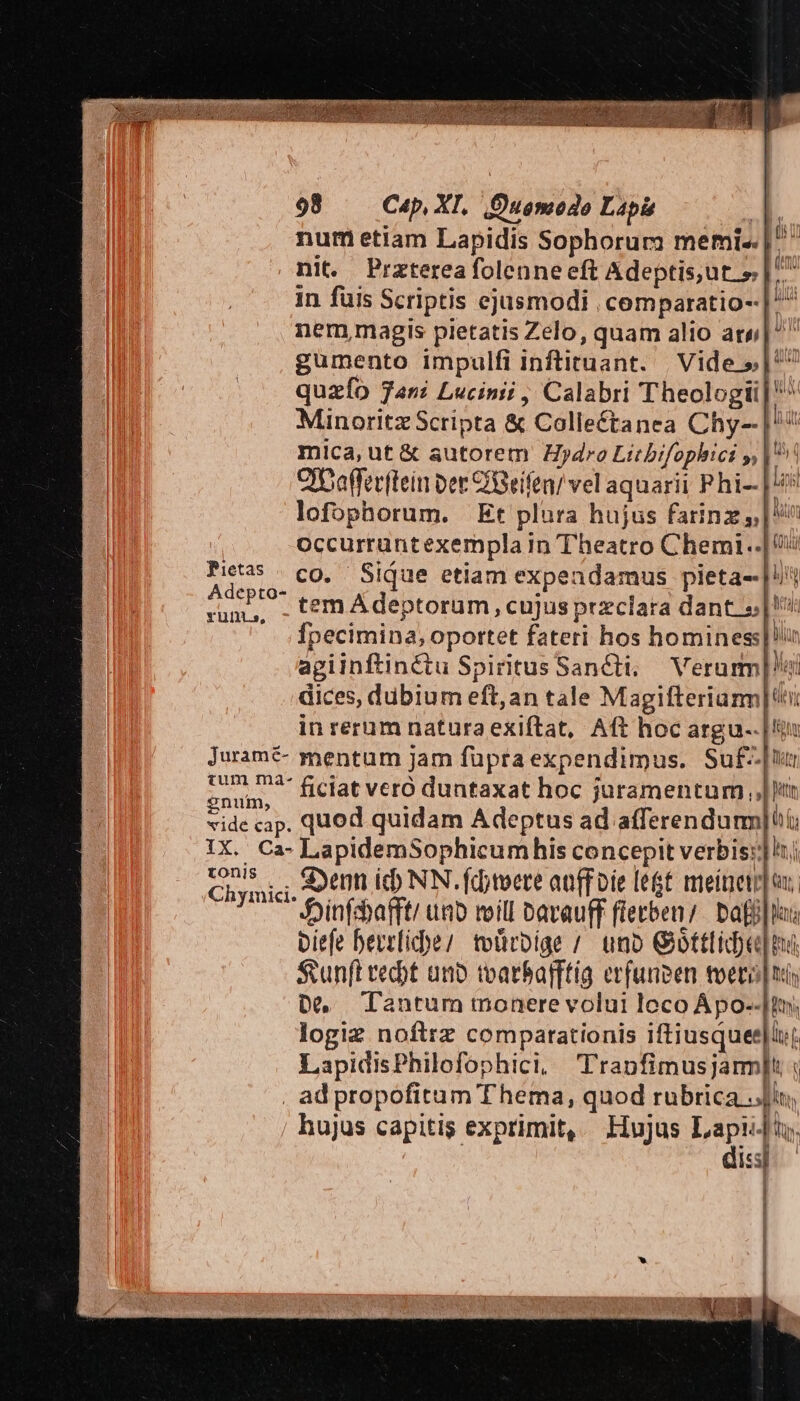 Pietas Adepto- Yuln.s, jJurame- £um ma- enum, vide cap. IX. Ca- tonis 98 Cap, XI. Quomodo Lapi A. num etiam Lapidis Sophorum memi- |^ nit. Praterea folenne eft Adeptisjut » |^ in fuis Scriptis ejusmodi , cemparatio-- nem,magis pietatis Zelo, quam alio ary;| gumento impulfi inftituant. | Vide » |^ quzfo Tani Lucinii , Calabri Theologi Minoritz Scripta &amp; Collectanea Chy--] mica, ut &amp; autorem Hydro Litbifophici y,| Cibafferftein Der CGeífen/ vel aquarii P hi-| lofophorum. | Et plura hujus farinz | occurruntexempla in Theatro Chemi..| co. Sique etiam expendamus pieta--| tem Adeptorum, cujus przclara dant «|! fpecimina, oportet fateri hos hominess|!n agiinftinétu Spiritus Sancti; — Veram] ei dices, dübium eft, an tale Magifteriarm| in rerum natura exiftat, Aft hoc argu.. |t mentum jam füpraexpendimus. Suf-[u ficiat vero duntaxat hoc juramentum ,,| lr quod quidam Adeptus ad afferendurmm|i LapidemSophicumhis concepit verbis]: Senn ic NN. fdtvere atffoie legt meine] ux, Jjinfdafft/ ua roill Davauff fietben;. bafi|la: biefe bevelice; toürbige / uno Giottlideu]ng Sunft edt anb tvarbafftíg erfunpen toero ni D, Tantum monere volui loco Ápo--[In; logiz noftrz comparationis iftiusquee|lut LapidisPhilofophici, Tranfimusjam]t : zx pg. - LE «— —€— —À A m! Vw hujus capitis exprimit, Hujus Lapii]i;. dis]