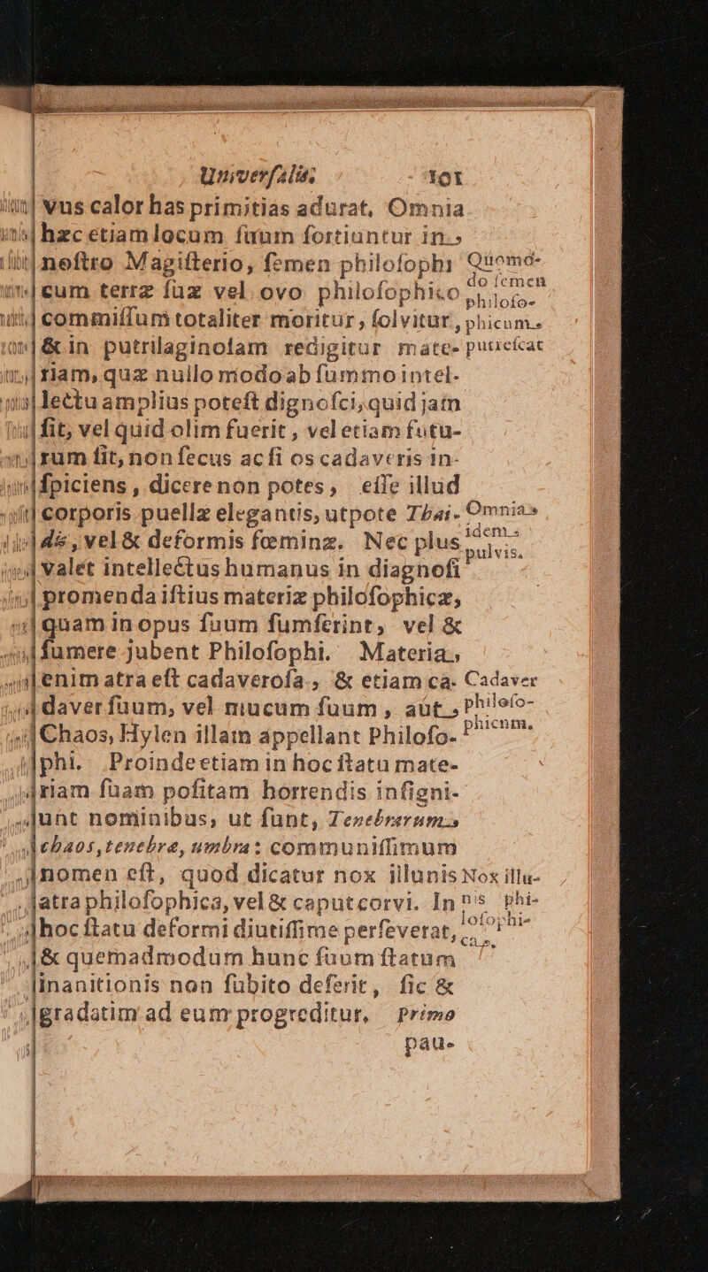 Unverfalis. !ot AU | vus calor has primitias adurat, Omnia i14] hzc etiam locum fuum fortiuntur in.» | neftro Magifterlo, f?men philofophi rp p da terrz fuz vel ovo philofóphi .o phi eur 1| commiffum totaliter moritur , folvitur, phicum. i Loo putrilaginolam redigitur mate- puticícat Lp nam, quz nullo míodoab fummo intel. j| lectu amplius dpud dignofci;quid jatn vd fit; vel quid olim fuerit , vel etiam futu- ';|rum fit, non fecus ac fi os cadaveris 1n- v piciens, dicerenon potes, eífe illud Om1 id corporis puellz elegantis, utpote TZ«i- dits (dde, vel&amp; deformis feminz. Nec plus pisi  ;| valet intelleétus hümanus in diagnofi j| promenda iftius materiz philofophicz, | guam in opus fuum fumferint, vel &amp; ml fumere jubent Philofophi. Materia. d enim atra eft cadaverofa., &amp; etiam ca. Cadaver , j| daver füaum, vel mucum fuum , aüt., Ph'efo-  d hos, Hylen illam appellant Phil lofo. Pim || phi. Proindeetiam in hoc ftata mate- »4riam fuam pofitam horrendis infigni- Junt nominibus; ut funt, «enel tid ht dMBaos, tenebre, umbra: communiffimum nos eft, quod dicatur nox illunis Nox illu- jatra phi lofophica, vel &amp; caputcorvi. nos phi- | j]hoc ftatu deformi diutiffime perfeverat, 7 id J&amp; quemadmodum hunc füum ftatum linanitionis non fubito deferit, fic &amp;  lgradatim. ad eum progreditur, primo pau. | i