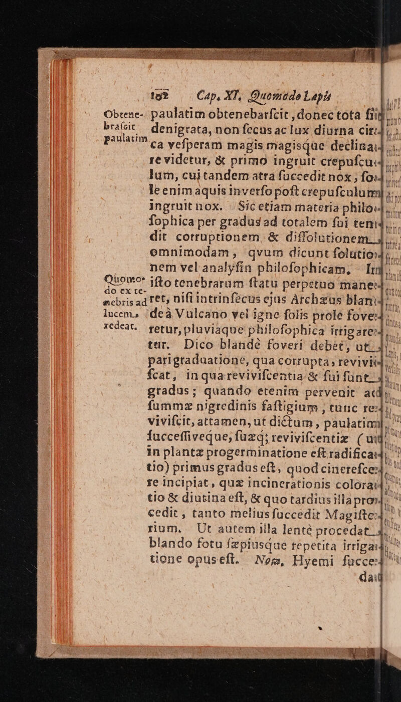 ^de? | Cap. XI, Quomudo Lapis ] Obtene-. paulatim obtenebarfcit , donec tota fiij. paulatim re videtur, &amp; primo ingruit crepufcus4 lum, cui tandem atra füccedit nox ; foi] le enim aquis inverfo poft crepufculum ingruit nox. Sic etiam materia philo» fophica per gradus ad totalem foi tem dit corruptionem, &amp; diffolutionei is pt bh nem vel analyfin philofophicam, - [rj ! do ex re- en. s à | ancbris a4 F6t5 nifi intrinfecus ejus Archzus blam: lucem, :deà Vulcano vel igne folis prole fove: xedear, retur, pluviaque philofophica irtig are»4 tur. Dico blande foveri debet, uti , 4 fcat, inquarevivifcentia: &amp; fui fune dd gradus; quando etenim pervenit at I. | ! in plantz progerminatione eft radificadj; tio) primus gradus eft; quod cinerefce: re Incipiat, quz incinerationis colorai4; cedit, tanto melius faccedit M agifte: P. blando fotu fzpiusque repetita irrigasl; dai ' I i !] M