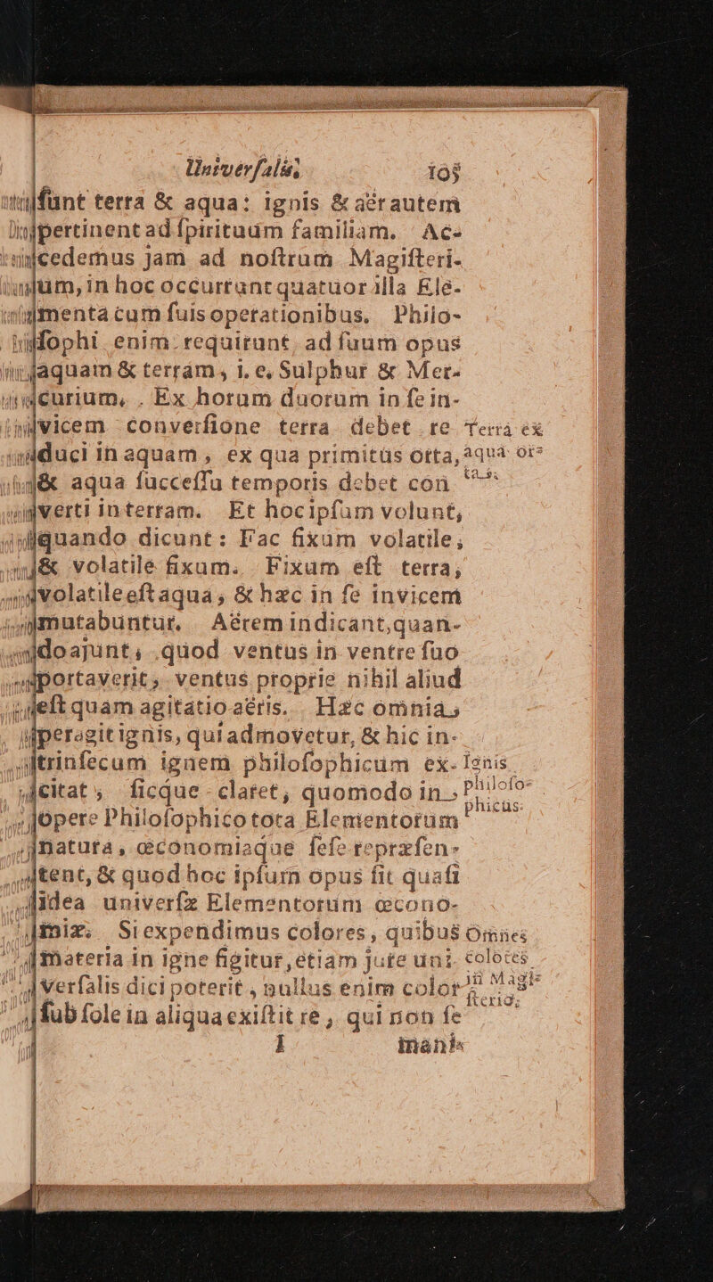 : | llatverfalós, 19$ ülfünt terta &amp; aqua: ignis &amp; aérautem Din injpertinent: ad Ípirituum familiam. ' Ac- ijcedemus Jam ad noftrum Magifteri- | ifm, in hoc océi urrant quatuor illa &amp;le- wigmenta cum fuisopetationibus, Phiio- uifophi. enim. requirunt, ad fuum opus ffaquam &amp; terrám, i, e, Sulphur &amp; Mer- ideurium, , Ex horam duorum in fe in- t2. Y $g&amp; aqua fucceffa temporis dcbet coi «ipvert! interram. Et hocipfum volunt quando dicunt: Fac fixam volatile; qj&amp; volatile fixum. Fixam eft terra; ^s volati leeftaqua , &amp; hzc in fe invicem | imutabuntur. Aérem indicant,qi uan- asdoajunt, .quod ventus in ventre fuo portaverit). ventus proprie nihil aliud y deft quam agitatioaéris. | Hac omnia, gperagitignis, quradmovetur, &amp; hic in- dernfecum i iguem philofophicum ex. I2nis jhicüs: y JJOpere Philofophicotota Elementorum ; natura , cconomiaque fefe r: prafen: jAtent, &amp; quod hoc pium opus fit quafi idea univerfe Elementorum ccono- iix; Si expendimus colores s quibus Omies ;[fmateria in igne figitur, etiam Jute ugs, Folbres. 4| Verfalis dici poterit , nullus enim color , oo olei in aliqua exiftit re, qui non fe^ | inánk« C dd;