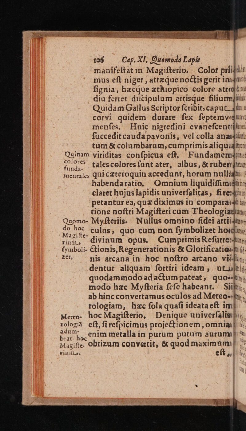 manifeftat in Magifterio, | Colof priidilun mus eft niger , attzque noctisgerit imu fignia, hzcque zthiopico colore atre diu ferret. difcipulum artisque filium Quidam Gallus Scriptor fcribit; caput. dtt : corvi quidem durare fex feptemvedu menfes, Huic nigredini evanefcenttilu fuccedit caudapavonis, vel colla anasjii tam &amp; columbarum, cumprimis aliquiq Quinam yiriditas confpicua eft, Fundamemwqjlu: o talescoloresfant ater, albus, &amp; ruber jn mentales qui ceteroquin accedunt, horum nalliqi ) habendaratio. Omnium liquidiffimidli claret hujus lapidis univerfalitas; firesdilii; petantur ea, quz diximus in comparaidé i» tione noftri Magifteri cám Theologiaziun; Quomo- Myfteriis. Nullus omnino fidei artiiJtny, | Rp culus, quo cum non fymbolizet hotdinj, run, divinum opus, CumprimisRefurresdun, (ymboli- &amp;tionis, Regenerationis &amp; Glorificatioft |j, t^ - pis arcana in hoc noftro arcano vii4l.;; dentur aliquam fortiri ideam ; , ut ufui quodammodo ad aCctumpateat;, quo-f;; modo hzc Myfteria fefe habeant. Pra ab hinc convertamus oculos ad Meteo-: ph, , rologiam, hzc fola quafi ideataeft im] — Meteo-. hoc Magifterio, Denique univerfaliss|), rologiá eft,firefpicimus proje&amp;ctionem , omnia | 5. ans ARN enim metalla in purum putum aurum. Magifte. Obrizum convartit, &amp; quod maximum: Eius. eít $ hi : ! !