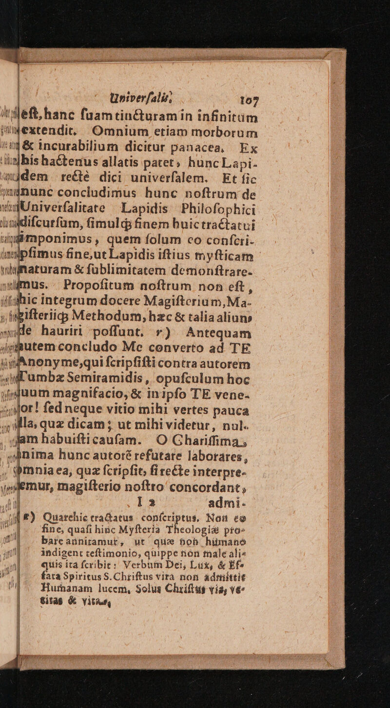 | 'ieft,hanc faamtin&amp;uramin infinitüm ihextendit. Omnium etiam morborum iig &amp; incnrabilium dicitur panacea, Ex ibis ha&amp;terus allatis patet; hunc Lapi- mjdem. reécté dici univerfalem. Et fic quinunc concludimus hunc noftrum de ww Univerfalitate Lapidis Philofophici dhioddifcurfüm, fimuld finem huictractatui wdpimponimus, quem folum co confcri- impfimus fine,ut Lapidis iftius myfticam- iaturam &amp; füblimitatem demionftrare- us.. Propofitum noftrum non eft, ilqhic integrum docere Magifterium,Ma- ; igifteriigg Methodum, hzc &amp; talia aliuns »wHe hauriri poffunt. r) Antequam /gfputem concludo Me converto ad TE uif nonyme;qui fcripfifti contra autorem € Semiramidis , opufculum hoc irduum magnifacio,&amp; inipfo TE vene. àMor! fed neque vitio mihi vertes pauca ja, quz dicam ; ut mihi videtur, nul. Jam habuifticaufam. O Ghariffima;  nima hunc autoré refutare laborares, , $mniaea, quz fcripfit, fi reéte interpre- vplemur, magifterio noftro concordant; ! I2 admi. JI E) Quarehic tradatus. confcriptus, Non eo  d - c fine, quafi hinc Myfteria Theologi&amp; pfo» (^l . bareanniramur, ut que bob himano 14... indigent teftimonio, quippe non male ali» M quis ita fcribie: Verbum Dei, Lux, &amp; Ef» N^ CN fata Spiritus S. Chriftus vira non ádmittit UE 5 Humanam lucem, Solus Chriftus vía, v€- | titas &amp; vitu U y L.] :|