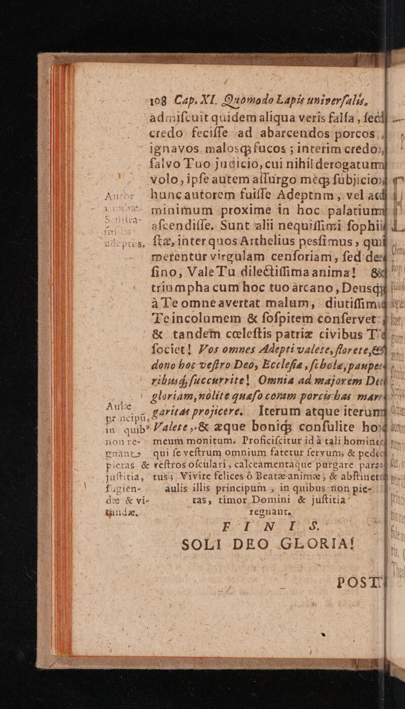 08. Cap. XI. Quomodo Lapis univerfalis, admifcuit quidemaliqua veris falfa , fecl] — credo. feciffe ad abarceudos porcos iEnaves malosqfucos ; interim crédo, faivo Tuo judició, cui nihilderogatum] volo, ipfe autem aílurgo meg fübjicio»] q^ huncautorem fuiffe Adeptnm , vel acd j minimum proxime in hoc palatium 1 afcendiffe. Sunt alii néquiffimi fophiil d ftz,interquos Arthelius pesfimus ' qu |: metentuür vireulam cenforiam, fed de: fino, ValeTu dilectifimaanima! | 8d' triampha cum hoc tuoarcano DNE àTeomneavertat malum, diutilnh j (t JibincuiDmeds &amp; fofpitem confervet: 4 | &amp; tandetin coleftis patriz civibus Td; fociet! Pos omues Adepti valete, florete&amp;e9... dono bec veflro Deo, Ecclefia, fbalejpanpea i; ibusd,fuccutrritel Omnia ad majorem Did; gloriam,nolite quafo comm porciebas mari: odd aritat projicere, — Iterum atque iterum] 4 in. quib? Falete.&amp; zque bonids confulite hod nonre-; meum monitum. Proficiícitur id à tali homine; : IN ena nt» qui fe veftrum omnium fatetur fervum; &amp; pedi d. Pi ieras. &amp; reftros ofculari, calceamentaque purgare: paras V. titia, tus5. Vivite felices 6 Beatzeanima ; &amp; abftiuet IN f. igien- àulis illis principum ; in quibus nonpie- p. do &amp; vi- t$, timor Domini &amp; juftitia I| &amp;nuds. regnant, I! ESIEUN.IT1 ; | SOLI DEO, GLORIA! POST