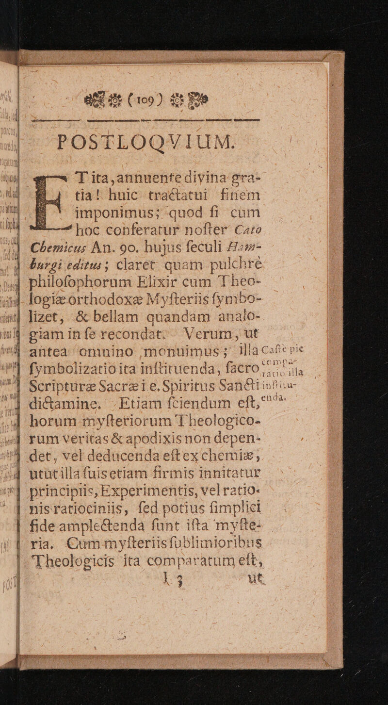 POSTLOQVIUM. |. | T'ita,annuenfedivina gra tia! hic tractatui finem imponimus; quod fi cum 'hoc co! Yferatur nofter Caro Chemicus Án. 90. hujus . culi Hom- burgi editus; claret. que m pulchré phi ilofophorum Elixi 4 cum 'Tbheo- logi orth dloxe M vfteriis fymbo lizet, .&amp; bellam au an bad analo- giam inferecondat. Verum, ut antea omnino monuimus ; illa cat pie fymbolizatio ita inftituenda, facro; $E. Bártotite Sacrae idu tus Sanétiiu! bid aniao Etiam f nim eft, horum myfteriorum T i. rum veritas &amp; apodixisnon depen- det, vel deduc enda eítex chemig; ututilla fuisetiam firmis innitatur principiis, Experimentis, vel ratio- nisratiociniis, fed potius fimplici fide ample&amp;tenda funt ifta myfte- ria. Cum mylteriisfu blimioribus 'Theologicis ita comparatum ett, 13 ut