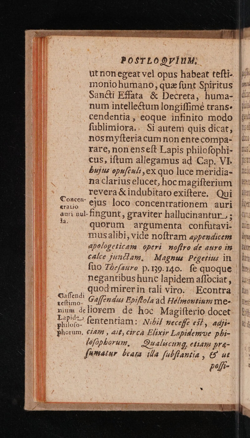 POSTLODVÍUM,; utnonegeat vel opus habeat tefti- monio humano, quz funt Spiritus num intellectum longiffimé trans. cendentia, eoque infinito modo fublimiora.. Si autem quis dicat, nosmyfteria cum non ente compa- rare, non ense[t Lapis philofophi- cus, iftum allegamus ad Cap. VI. bujus opu[culi ,ex quo luce meridia- na clarius elucet, hoc magifterium revera &amp;indubitato exiftere, Qui la. querum argumenta confütavi- mus alibi, vide noftram appendicem apologeticam operi noflro de auro in calce junilam, | Magnus. Pegetius in negantibus hunc lapidem affociat , quod mirerin tali viro. - Econtra Cue Galfendus Epiffola ad Hélmontium me- nium deliorem de hoc Magifterio docet silos fententiam: N;4// meceffe esl, adji- phorum, €/2/ , 418, cárcà Eftxir Lapidemrve pbi- fefopborum, Qualiscung, etiam pra- fumatur. beata. illa falflantia , €8 ut pf FH Ir