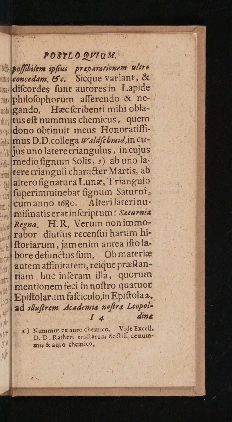 | POS$TLOÓOPIUM. c offfbilem ipffus praeparationem nitro àrleoncedam., &amp;'c. Sicque variant, &amp; w»idifcordes funt autoresin Lapide i |philofophorum afferendo &amp; ne- wgando, Hecfcribenti mihi obla- i; Ituseft nummus chemicus, quem i ldono obtinuit meus Honoratiffi- ».[mus D.D.collega Va/2fcbsidin cu- ijs uno lateretriangulus , incujus | jmedio fignum Solis, ») ab uno la: »»Itere trianguli character Martis, ab pe fienatura Lunz, Triangulo |füperimminebat fignum Saturni, ,.]cumanno t68o. . Alteri laterinu- ;4.] mifmatiserat infcriptum: Saeurnta al Regna, H.R. Verum nonimmo- 4Irabor diutius recenfui harum hi- | | ftoriarum , jam enim antea ifto la- ,] bore defun&amp;usfüm, |Obmaterie ;.| autem affinitatem, reique praetan- ,I tiam | huc inferam ila, quorum 4,1 mentionemfeci in noftro quatuoE ,.4l Epiftolaram fafciculo;in Epiftola 2. A ad 6Muffrem Academia nofira Leopot- | I3 dine AT MIL nm (mi D ^n i 1. $) Nummus exauro chemico. Vide Excel]. | D.D.Raiberi tradatum do&amp;iff, denum- anis k auro. chemico,