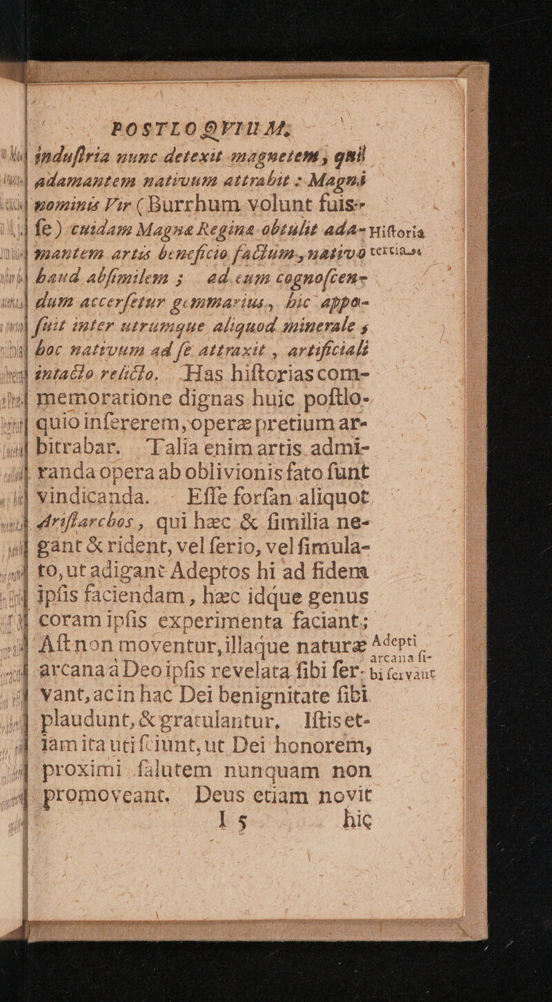 POSTLOOVFIHUM,  /|induri punc Sos mreguetene gnil | quens patruum attrabit : Magni | ominis Vir ( Burrhum volunt fuis | baud abfemilem ; | ed. cum cogno(cen- «| dum accerfetur gemtarius, bic appa- va] faiz inter uerummque aliquud minerale 4 A] &amp;ec nattvm sd fe Attraxit , artificiali ii n entac o rtclo. Has hiftoriascom- Iv] memoratione dignas huic poftlo- | quio infererem,operz pretium ar- | bitrabar. Talia enimartis admi- | rancaopera ab oblivionis fato funt i vindicanda. - Effe forfan a liquot ? drifi 24 'Cb0s , qui hzc &amp; fimilia ne- | gant &amp; rident, velferio, vel fimula- 9| to, ut adigant Adeptos hi ad fidera | ipfis faci endam, hzc idque genus (M coramipfis experimenta faciant; T ln — /| vant,acin uat Dei benignitate fibi  plaudunt, &amp; g eratulantur, Iítiset- A lam itautiftiunt ut Dei honorem, aM proximi falutem nunquam non promoveant. Deus etiam novit : D$ hic