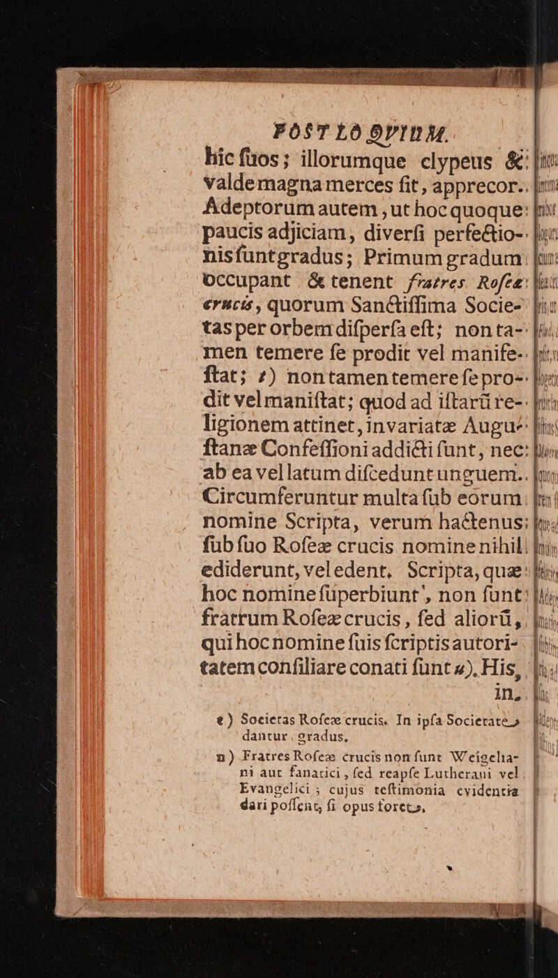 POST LO OVID. hic fuos; illorumque clypeus & [tX valdemagna merces fit, apprecor.. |t: Adeptorum autem , ut hoc quoque: [rii paucis adjiciam, diverfi perfe&tio-: [un nisfuntgradus; Primum gradum [üt Occupant tenent frazres Rofee: |t erucis, quorum San&iffima Socie-' |i tasper orbemdifperfaeft; nonta- |; men temere fe prodit vel manife- Jit: ftat; 7) nontamentemerefepro-- |i: dit vel maniítat; quod ad iftarü re-- rr ligionemattinet,invariate Augu-' [i ftane Confeffioni addidi funt, nec: ab eavellatum difceduntunguem.. |n Circumferuntur multa füb eorum. [a nomine Scripta, verum hactenus; n; füb fuo Rofez crucis nomine nihili ni; ediderunt, veledent. Scripta, que: [ii; hoc nomine füperbiunt , non funt [iiy fratrum Rofez crucis, fed aliorü,. hi qui hoc nomine fuis fcriptisautori- | [ii tatem confiliare conati funt 2). His, | |i; 1n, . M t) Societas Rofez crucis. In ipfa Societate o — [Moy dantur, eradus, M n) Fratres Rofeze crucis non funt. Weigelia- ni aut fanatici , fed reapfe Lutheraui vel; | Evangelii; cujus teftimonia cvidentia dari pofícat fi opus foret»,