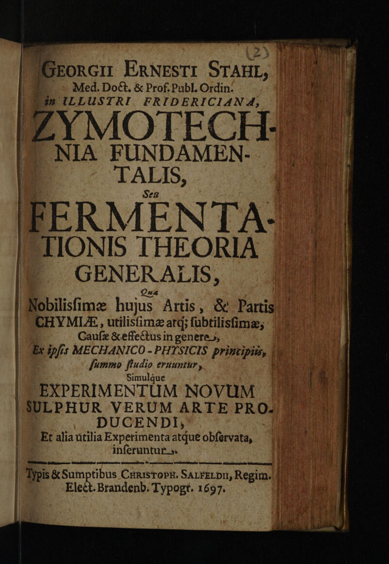 7f u^ |GrEonGnu EnNrsrr SrAur, | | | Med. Do€t, &amp; Prof. Pabl, Ordin: ira, «RENI | LEn ILLUSTRI. FRIDERICIAN 4, OU IYMOTECH:| I NIA FUNDAMEN- TALIS, Sez IFERMENTA-7 1. I-TIONIS THEORIA 121 IE GENERALI, JEN ANobilisfimze hujus. Artis, &amp; Partis |! CHYMLRE , utilisimz atd; fübtilisfima; im Gaufz &amp;effectus in genere.» | | Ex ips MECHANICO - PHYSICIS printipis, 1 | fummo fludio eruuntur , du i | Simulque | s | EXPERIMENTUM NOVUM Hn dm ISULPHUR VERUM ARTE PRO: i DUCENDI, | Et alia utilia Experimenta atQue obférvata, uM inferuntur». | Typis &amp; Sum tibus CiunisToPR. SALPÉLDI Sedi | Elect. Brandenb. Typogt. 1697.