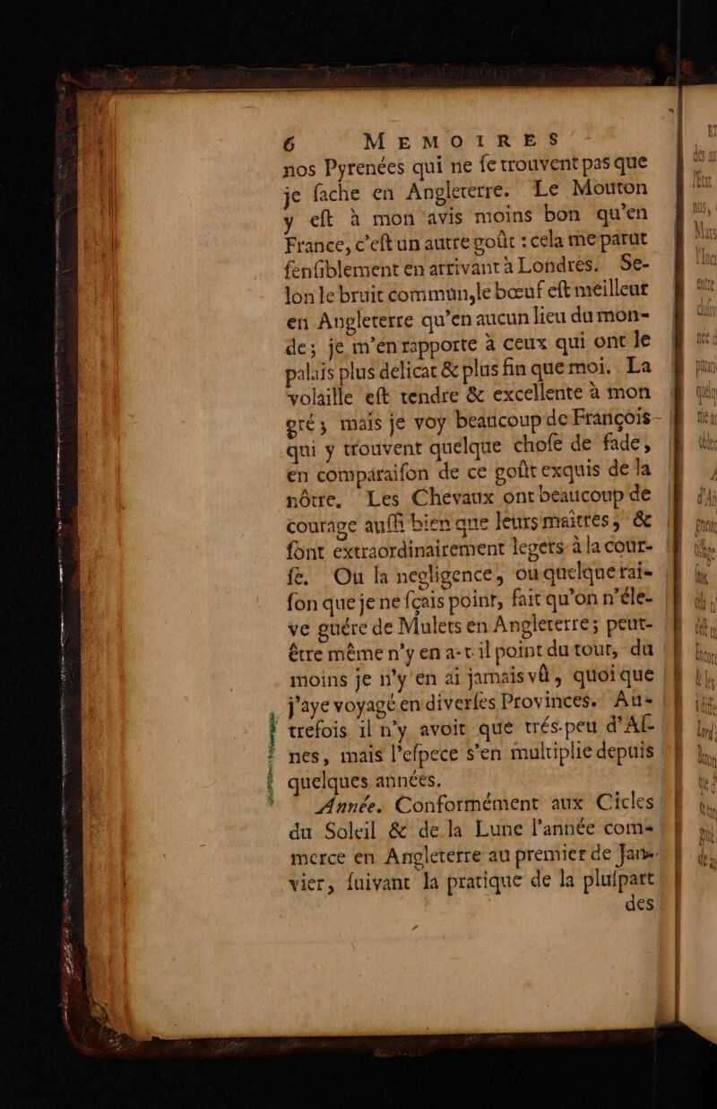 A1 nos Pyrenées qui ne fe trouvent pas que !| je fache en Anelererre. Le Mouton | y eft à mon avis moins bon qu’en il France, c’eft un autre voût : cela me parut fenfblement en arrivant a Londres. Se- lon le bruit commun, le bœuf eft meilleur 4 en Angleterre qu’en aucun lieu dumon- ( de; je m'en rapporte à ceux quiontie Æ “: palais plus delicat & plus finquemoi. La | jui volaille eft tendre & excellente à mon Æ qi oré; mais je voy beaucoup de François- 0 qui y wouvent quelque chofe de fade, | tt | en comparaifon de ce goût exquis déla Æ , : nôtre, ‘Les Chevaux ontheaucoupde E j} J courage auf bien que leursmaitres, & | font extraordinairement legers à la cour- | ER fe. Ou la negligence, ouqnelquerai JE à fon que je ne fçais poinr, fait qu’on n’éle- LE (4; ve guére de Mulets en Angleterre; peut- ME 4 | être mêmen’yena-cil point dutour, du M he moins je n’y en ai jamaisvû, quoique LL j'aye voyagé en diverfes Provinces. ‘Au: DE ie ‘ nes, mais l’efpece s’en multiplie depuis 0} * j $ quelques annéés, | % | Ÿ © Année. Conformément aux Cicles Æ 4. du Soleil & de la Lune l’année coms | merce en Angleterre au premict de Jar L à | vier, fuivant Ja pratique de la pluipart b | des b | ta
