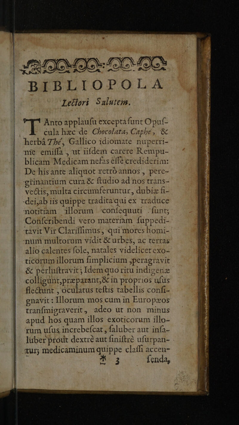 BIBLIOPOLA Letdoi Salutem. : Anto applaufu exceptafunt Opuf- cula hec de Chocolata, Capbe, &amp; herbá 77£, Gallico idiomate nupetri- qnie emiífa , ut iifdem carere Rempu- blicam Medicam nefas effe crediderim: De hisante aliquot retróannos , pere- gtinantium cura &amp; ftudio ad nos trans- vectis, multa circumferuntur, dubiz fi- Confcribendi vero materiam fuppedi- tavit Vir Clariffimus, qui mores homi- alio calentes fole, natales videlicet exo- cicorum illorum fimplicium jperagravit &amp; perluftravit; Idem quo ritu indigenz colligünt,preparant,&amp; in proprios ufus fle&amp;unt , oculatus teftis tabellis confi- gnavit: Illorum mos cum in Europxos tranfmigraverit , adeo ut non minus apud hos quam illos exoticorum illo- rum ufus increbefcat , faluber aut infa- luber prout dextré aut finiftré ufurpan- tur; medicaminum quippe claffi accen- ^ 3 fenda,