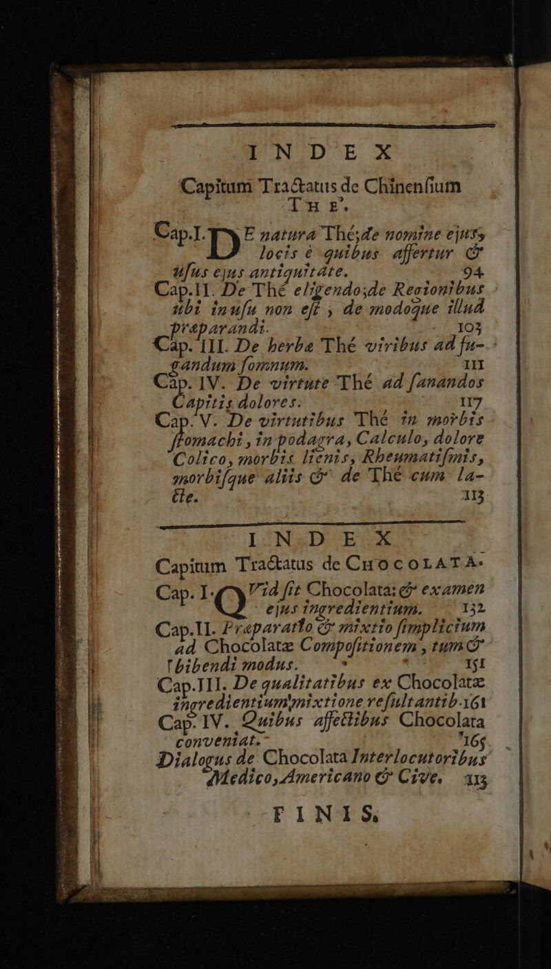 EON ODE X Capitum Tra&amp;atus de Chinenfium Tn £. C LTD) E natura Thé, de nomine ejuts locis é quibus affertur. c ufus ejus anriquitáte. 94. Cap.1I. De Thé e/;geudo;de Reeionibus ubi inu[u non eff , de modogue illud preparanai. 103 Càp. IIL. De berba Thé viribus ad fu-.: | gandum fomnum. IN Ms IV. De virtute 'Thé ad f/anandos pitis dolores. II7 Cap. V. De virtutibus Thé $m morbis omacbi , in odagra, Caleulo, dolore Colico, morbis lienis, Rbeumatifmis, qorbifque aliis Ó de 'Thé eum. la- Ce. 1D IHIN&amp;DBD V EUX 1 Capitum Tractatus de CHO coLAT A- Cap. I Vid fit Chocolata: * examen ejus ingredientium. 132 Cap.TI. Praparatto C mixtio fimplictum ad, Chocolate Compefitionem , tum bibendi modus. E | Ij1 Cap.]1I. De qualitatibus ex Chocolatz ineredientiumynixtione refultanttb-yot Cap. IV. Quibus affettibus Chocolata conveniat. I6; iDialorus de: Chocolata Interlocutoribus Medico, Americano e Czve. 115 FINIS