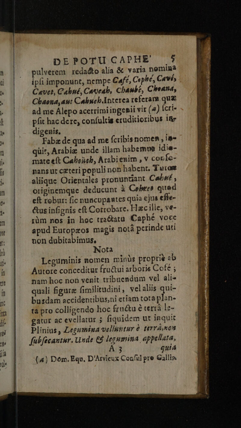 DEPOTU CAPHE ri pulverem. reda&amp;o alia &amp; varia nemina ipíi imponunt, nempc Cafe, Cephe, Cuvés Cavet, Cabné, CAyeab, Cbaube, Chenna, Chaona, aut Cabuch.Interea referam qua ad me Alepo acerrimi ingenii vir (4) (crí- pfit hac dere, confultis eruditioribus if digeuis, Fabz de qua ad me fcribisnomen , ia- qüir, Arabiz unde illam habemwe idie- mate eft Caboüeb, Arabienim , v cor fe- nansut czteri populi non habent, Turas aliique Orientales pronuntiant Cabe , originemque deducunt à Cebres qued cft robur: fic nuncupantes quia ejus effe- &amp;us infignis eft Cotrobare. Hzc ille, ve- rüm nos in hoc tradatu Caphé vocc apud Eutopzos magis notà perinde uti non dubitabimus, Nota Leguminis nomen minüs proprie ab Autore conceditur fru&amp;ui arborie Cofé ; nam hoc non venit tribuendum vel ali- quali figura fimilitudini , velaliis qui- busdam accidentibus;ni etiam tota que tà pro colligendo hoc fru&amp;u é terrà l2- gatur ac evellatur ; fiquidem ut inquit Plinius , Zegumina velluntur à tevrá mon fübfécantur. Unde €$ legumina. appellata, A 3 quia (4) Dom. Equ, D'Arvicux Conful pre Gallis.