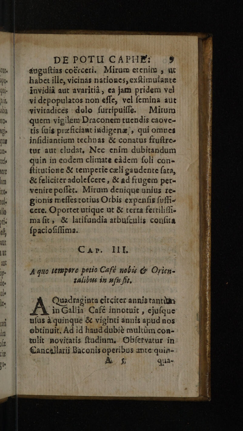 áuguftias co&amp;rceri. Mirum etenim , ut habet ille, vicinas natioges, ex&amp;imulante invidià aut avaritià, ea jam pridem vel vi depopulatos non effe, vel femina aut vivitadices : dolo íurripuiffe. | Mirum quem vigilem Draconem tuendis caovc- tis fuis przficiant iidigenz;, qui omnes infidiantium technas &amp; conatus fruftre» tur aut eludat, Nec enim dubitandum quin ín eodem climate eàdem foli con- ftitutione &amp; temperie czli gaudente fata, &amp; feliciter adolefcere , &amp; ad frugem per- venirepoffer. Mirum denique uníus re- gionis meffestotius Orbis expeníis fuffi- cere, Oportet utique ut &amp; terra ferriliffi- maíit, &amp; latifundia atbufculis confita Ípaciofiffima.. A'quo jempere petto Café nob e Orien- zalibus $n pfu fit, Quadraginta circiter annis tantiin A in Gallia Café innotuit , ejufque ufüs àquinque &amp; viginti annis apud nos obtinuit. Ad id haud dubie multüm con- tulit novitatis ftudium, Obíetvatur ín €ancellarii Daconis operibus ante:quia- AÀ g Qua-