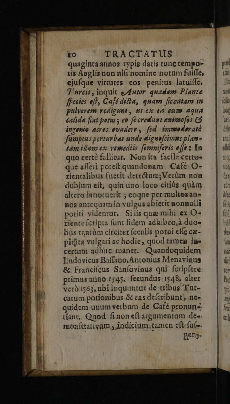 Rm S A ris RR [t TRACTATUS quaginta annos typis datis tunc tempo- ris Anglis non nifi nomine notum fuiffe, ejufque virtutes cos penitus latuiffe, T urcis , inquit e/futor quadam Plante ffectes ef), Café dicla, quam [iccatam in pulverem vedigunt, ut ox «a eum aqua calida fiat potus s co. fe eremum eimimso[os C$ ingesto acres evadere ,. fed. iyymoderató funptus perturbat unde digne[iymts plam - tam illam ex vémediis femniferis effe s Yn quo cert? fallitur, Non ita facil? certo» que afferi poteft quandonam | Cafe. O- rienralibus fuerit detectum;Verüm noa nos antequamin vulgus abierit nonmulli potiti videntur, Siiis qua mihi ex O- riente fcripta funt fidem adhibco,à duo- büs tantüm circiter feculis potui effe ca- pitita volgari ac hodie, quod tamen iue certum adhuc manet. Quandoquidem Ludovicus Baffano, Antonius Menavinus & Francifcus Sanfoviaus qui fcripfere primusanno 1545. fecundus 1548, alter vero 1563, ubi loquuntur de tribus 'T'uc- carum potionibus & cas defcribunt, ne- quidem unum verbum de Café pronun tiant, Quod. fi non eft acgumentum de-. monftatiyum.s ndicium.tamsen cft futs. ! pens- p slit ili [4f (clic ln jen bit nti adhi tiq fion àt d fuf bail tho (to 0d0
