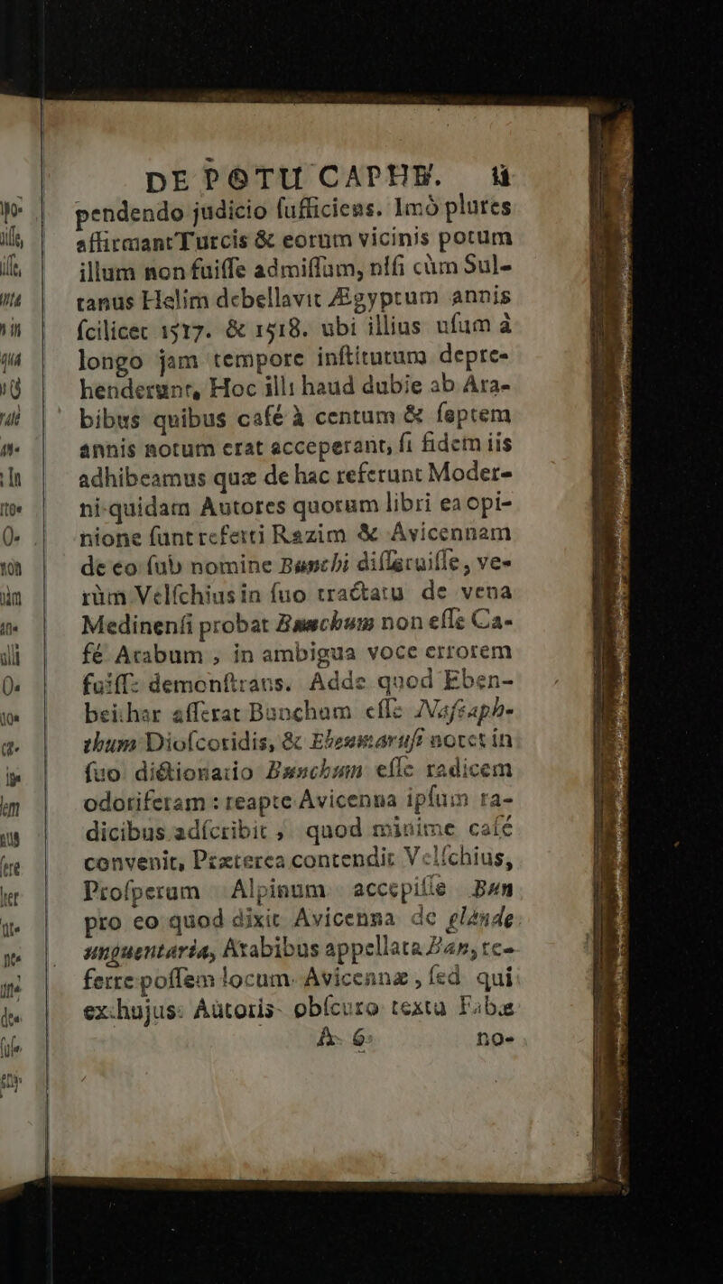 pEPOTUCAPEE. HW pendendo judicio fufficiens. 1mó plutes affirmant Turcis &amp; eornm vicinis potum illum non fuiffe admiffam, nifi cüm Sul- tanus Helim debellavit gyptum annis ícilicec 1517. &amp; 1518. ubi illius ufum à longo jam tempore inftitutum depre- hendergnr, Hoc illi haud dubie ab Ara- bibus quibus café à centum &amp; feptem annis notum crat acceperant, fi fidem iis adhibeamus quz de hac referunt Moder- ni-quidam Autores quorum libri ea opi- nione füntreferti Razim &amp; Avicennam de eo (ub nomine Banchi diílacuille , ve- rüm Velfchiusin fuo tractatu. de vena Medinen(i probat Bawcbum non efle Ca- fé Arabum , in ambigua voce errorem fuiff: demonftrans. Adde quod Eben- beihar afftrat Bancham cflz ZVafgaph- «bum Diofcoridis, &amp; Ebessmaruft aotct in fuo. di&amp;tionaio Bxscbmn eflc radicem odotifetam : reapte Avicenna ipfum ra- dicibus adícribit ; quod minime caíé convenit, Pzzterca contendit V«clíchius, Profperum | Alpinum. accepile Bum pro eo quod dixit Avicenna dc glande sunguentaria, Arabibus appellata Za; tc- ferre poffem locum. Avicenna , fed. qui ex:hujus: Aütoris- obícuro textu Fabia