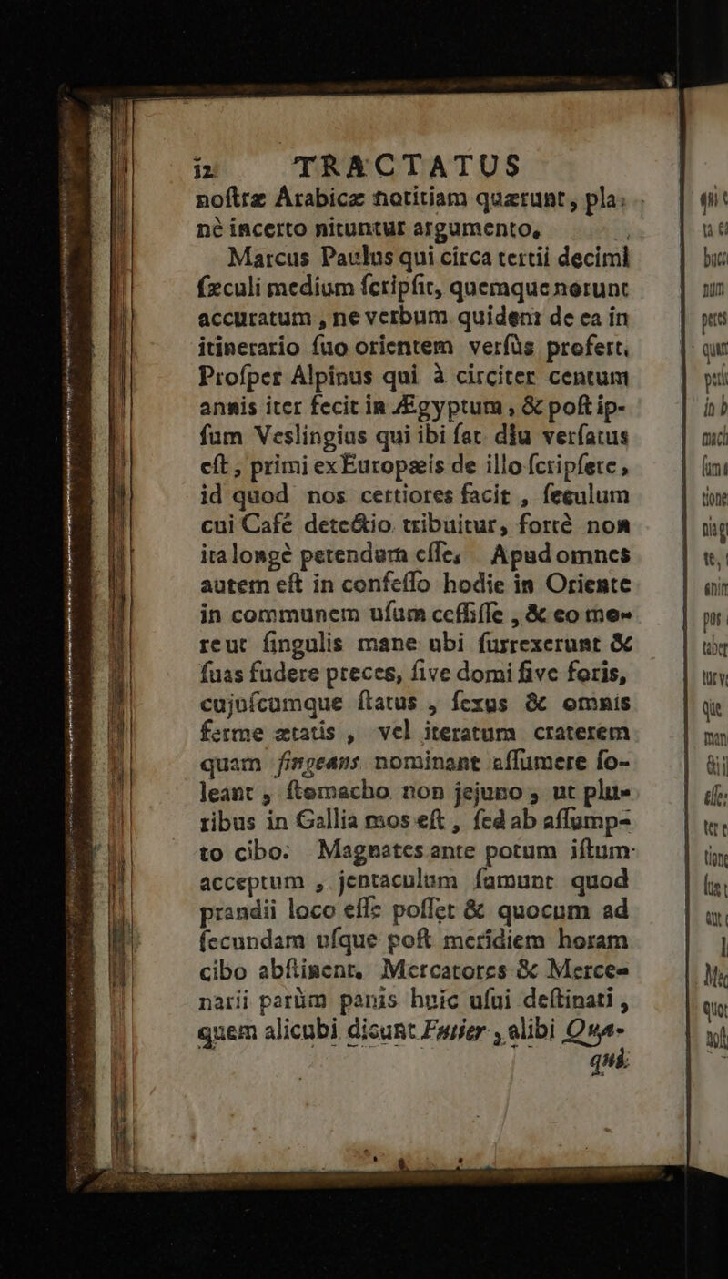 né incerto nituntur argumento, Marcus Paulus qui círca tertii deciml fzculi medium fcripfit, quemque norunt accuratum , ne verbum quideni de ea ín itinerario fuo orientem verfüs profert. Profper Alpinus qui à circiter centum annis iter fecit ip Egyptum, &amp; poft ip- fum Veslingius qui ibi fat. diu verfatus cít, primi exEuropaeis de illo fcripfete id quod nos certiores facit , fegulum cui Cafe dete&amp;io tribuitur, forré noa iralongé petendurn effe; | Apad omnes autern eft in confeffo hodie in Oriente in communem ufum ceffiffe , &amp; eo me» reut fingulis mane ubi fürrexerunt &amp; fuas fudere preces, five domi fivc foris, cujuícumque ílatus , fexus &amp;t omnis ferme ztatis , vel iteratum craterem quam fimgeams nominant sffumere fo- leant , ftemacho non jejuno , ut plu ribus in Gallia mos eft , fed ab affump- acceptum , jentaculum famunt quod prandii loco effz poffet &amp; quocum ad íecundam ufque poft meridiem horam cibo abfinenr, Mercatores &amp; Mercee narii parüm paris huic ufui deftinati , quem alicubi dicunt Puer , alibi Qu qn mac (imt tion Dig tt, énir jet rv un eii ile í tige [is Qt l ui